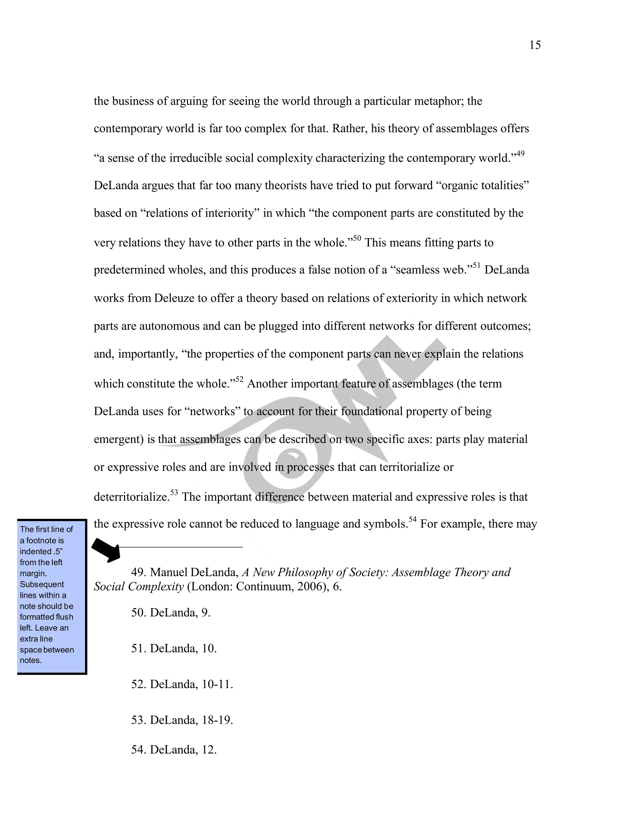 15
	
the business of arguing for seeing the world through a particular metaphor; the
contemporary world is far too complex for that. Rather, his theory of assemblages offers
“a sense of the irreducible social complexity characterizing the contemporary world.”49
DeLanda argues that far too many theorists have tried to put forward “organic totalities”
based on “relations of interiority” in which “the component parts are constituted by the
very relations they have to other parts in the whole.”50
This means fitting parts to
predetermined wholes, and this produces a false notion of a “seamless web.”51
DeLanda
works from Deleuze to offer a theory based on relations of exteriority in which network
parts are autonomous and can be plugged into different networks for different outcomes;
and, importantly, “the properties of the component parts can never explain the relations
which constitute the whole.”52
Another important feature of assemblages (the term
DeLanda uses for “networks” to account for their foundational property of being
emergent) is that assemblages can be described on two specific axes: parts play material
or expressive roles and are involved in processes that can territorialize or
deterritorialize.53
The important difference between material and expressive roles is that
the expressive role cannot be reduced to language and symbols.54
For example, there may
49. Manuel DeLanda, A New Philosophy of Society: Assemblage Theory and
Social Complexity (London: Continuum, 2006), 6.
50. DeLanda, 9.
51. DeLanda, 10.
52. DeLanda, 10-11.
53. DeLanda, 18-19.
54. DeLanda, 12.
The first line of
a footnote is
indented .5”
from the left
margin.
Subsequent
lines within a
note should be
formatted flush
left. Leave an
extra line
spacebetween
notes.
 