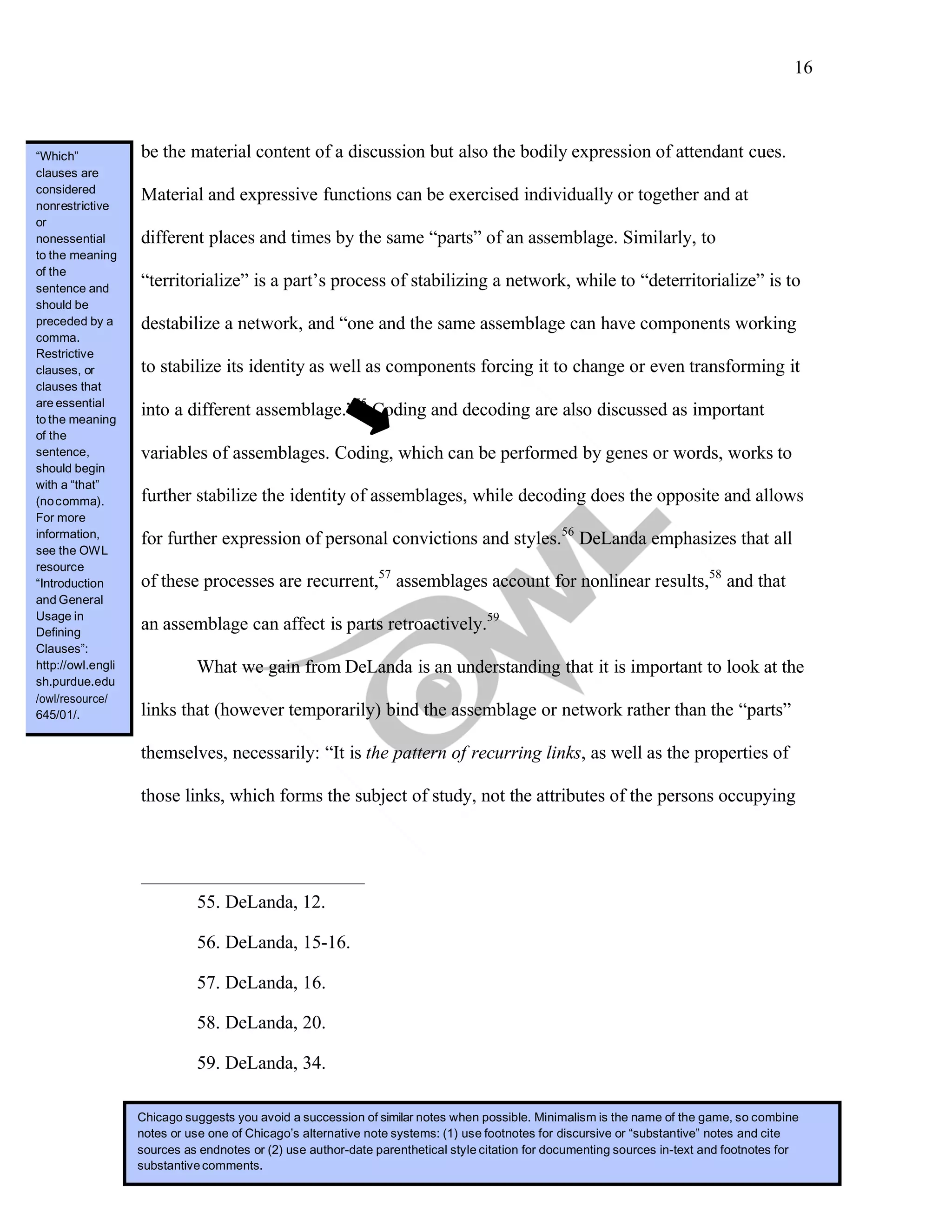 16
	
be the material content of a discussion but also the bodily expression of attendant cues.
Material and expressive functions can be exercised individually or together and at
different places and times by the same “parts” of an assemblage. Similarly, to
“territorialize” is a part’s process of stabilizing a network, while to “deterritorialize” is to
destabilize a network, and “one and the same assemblage can have components working
to stabilize its identity as well as components forcing it to change or even transforming it
into a different assemblage.”55
Coding and decoding are also discussed as important
variables of assemblages. Coding, which can be performed by genes or words, works to
further stabilize the identity of assemblages, while decoding does the opposite and allows
for further expression of personal convictions and styles.56
DeLanda emphasizes that all
of these processes are recurrent,57
assemblages account for nonlinear results,58
and that
an assemblage can affect is parts retroactively.59
What we gain from DeLanda is an understanding that it is important to look at the
links that (however temporarily) bind the assemblage or network rather than the “parts”
themselves, necessarily: “It is the pattern of recurring links, as well as the properties of
those links, which forms the subject of study, not the attributes of the persons occupying
55. DeLanda, 12.
56. DeLanda, 15-16.
57. DeLanda, 16.
58. DeLanda, 20.
59. DeLanda, 34.
Chicago suggests you avoid a succession of similar notes when possible. Minimalism is the name of the game, so combine
notes or use one of Chicago’s alternative note systems: (1) use footnotes for discursive or “substantive” notes and cite
sources as endnotes or (2) use author-date parenthetical style citation for documenting sources in-text and footnotes for
substantivecomments.
“Which”
clauses are
considered
nonrestrictive
or
nonessential
to the meaning
of the
sentence and
should be
preceded by a
comma.
Restrictive
clauses, or
clauses that
are essential
to the meaning
of the
sentence,
should begin
with a “that”
(nocomma).
For more
information,
see the OWL
resource
“Introduction
and General
Usage in
Defining
Clauses”:
http://owl.engli
sh.purdue.edu
645/01/.
 