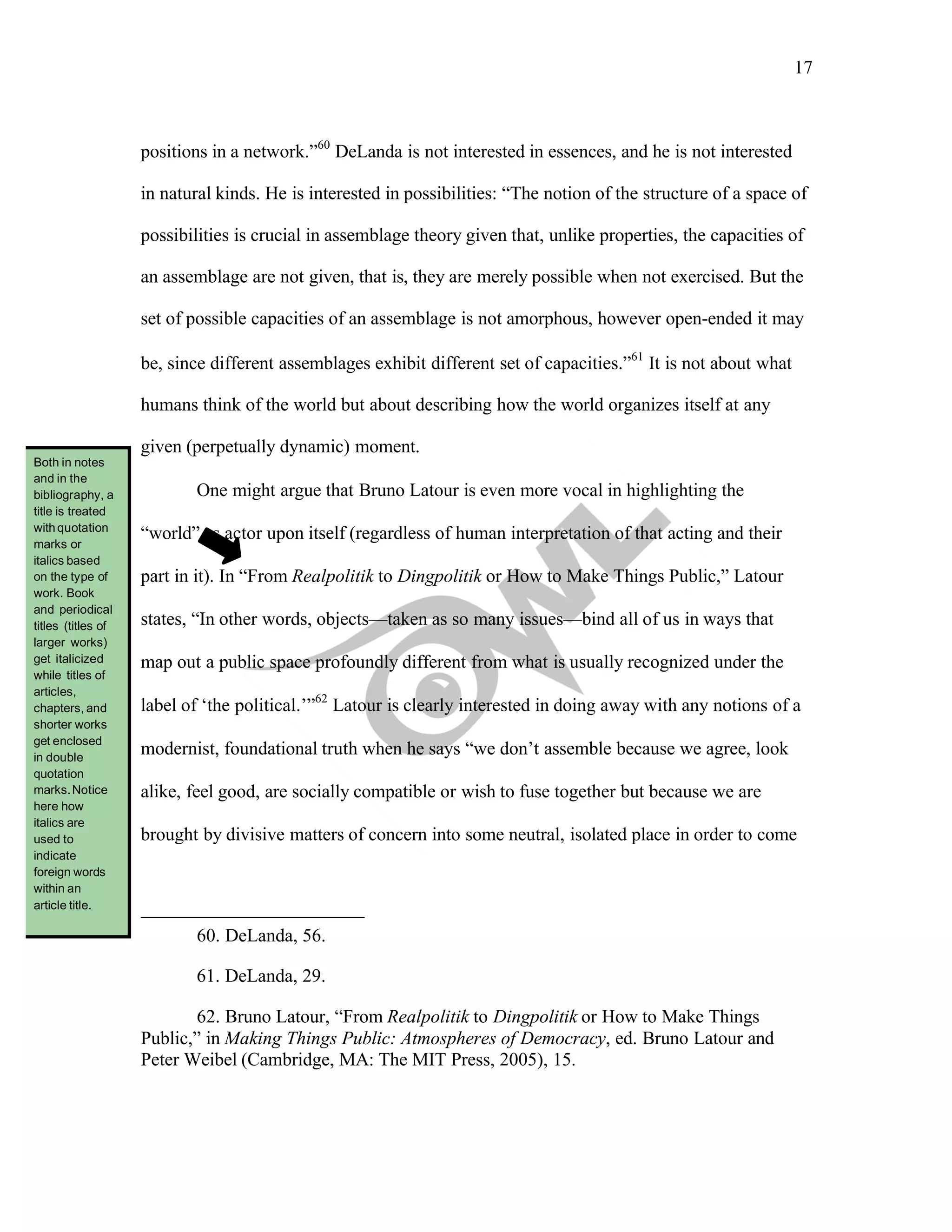 17
	
positions in a network.”60
DeLanda is not interested in essences, and he is not interested
in natural kinds. He is interested in possibilities: “The notion of the structure of a space of
possibilities is crucial in assemblage theory given that, unlike properties, the capacities of
an assemblage are not given, that is, they are merely possible when not exercised. But the
set of possible capacities of an assemblage is not amorphous, however open-ended it may
be, since different assemblages exhibit different set of capacities.”61
It is not about what
humans think of the world but about describing how the world organizes itself at any
given (perpetually dynamic) moment.
One might argue that Bruno Latour is even more vocal in highlighting the
“world” as actor upon itself (regardless of human interpretation of that acting and their
part in it). In “From Realpolitik to Dingpolitik or How to Make Things Public,” Latour
states, “In other words, objects—taken as so many issues—bind all of us in ways that
map out a public space profoundly different from what is usually recognized under the
label of ‘the political.’”62
Latour is clearly interested in doing away with any notions of a
modernist, foundational truth when he says “we don’t assemble because we agree, look
alike, feel good, are socially compatible or wish to fuse together but because we are
brought by divisive matters of concern into some neutral, isolated place in order to come
60. DeLanda, 56.
61. DeLanda, 29.
62. Bruno Latour, “From Realpolitik to Dingpolitik or How to Make Things
Public,” in Making Things Public: Atmospheres of Democracy, ed. Bruno Latour and
Peter Weibel (Cambridge, MA: The MIT Press, 2005), 15.
Both in notes
and in the
bibliography, a
title is treated
withquotation
marks or
italics based
on the type of
work. Book
and periodical
titles (titles of
larger works)
get italicized
while titles of
articles,
chapters, and
shorter works
get enclosed
in double
quotation
marks.Notice
here how
italics are
used to
indicate
foreign words
within an
article title.
 