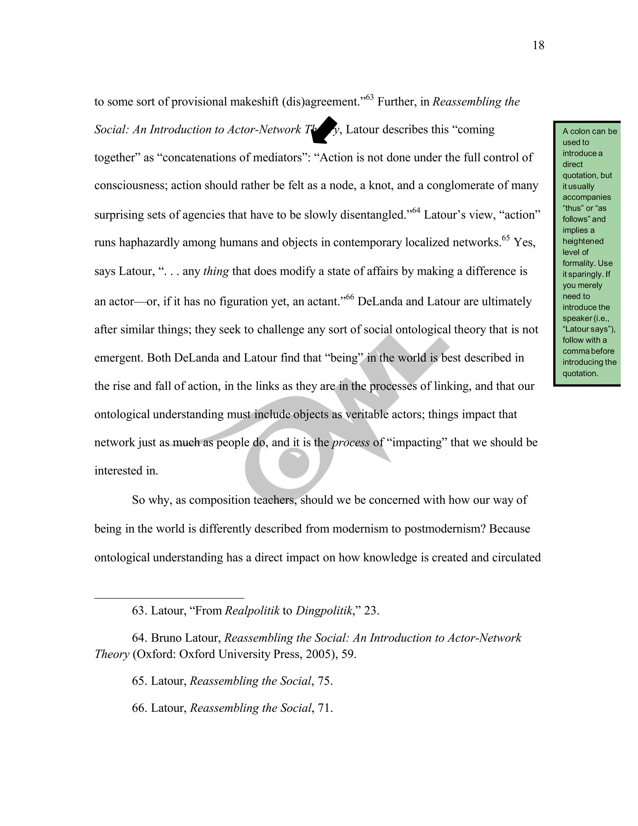 18
	
to some sort of provisional makeshift (dis)agreement.”63
Further, in Reassembling the
Social: An Introduction to Actor-Network Theory, Latour describes this “coming
together” as “concatenations of mediators”: “Action is not done under the full control of
consciousness; action should rather be felt as a node, a knot, and a conglomerate of many
surprising sets of agencies that have to be slowly disentangled.”64
Latour’s view, “action”
runs haphazardly among humans and objects in contemporary localized networks.65
Yes,
says Latour, “. . . any thing that does modify a state of affairs by making a difference is
an actor—or, if it has no figuration yet, an actant.”66
DeLanda and Latour are ultimately
after similar things; they seek to challenge any sort of social ontological theory that is not
emergent. Both DeLanda and Latour find that “being” in the world is best described in
the rise and fall of action, in the links as they are in the processes of linking, and that our
ontological understanding must include objects as veritable actors; things impact that
network just as much as people do, and it is the process of “impacting” that we should be
interested in.
So why, as composition teachers, should we be concerned with how our way of
being in the world is differently described from modernism to postmodernism? Because
ontological understanding has a direct impact on how knowledge is created and circulated
63. Latour, “From Realpolitik to Dingpolitik,” 23.
64. Bruno Latour, Reassembling the Social: An Introduction to Actor-Network
Theory (Oxford: Oxford University Press, 2005), 59.
65. Latour, Reassembling the Social, 75.
66. Latour, Reassembling the Social, 71.
A colon can be
used to
introduce a
direct
quotation, but
it usually
accompanies
“thus” or “as
follows” and
implies a
heightened
level of
formality. Use
it sparingly. If
you merely
need to
introduce the
speaker (i.e.,
“Latour says”),
follow with a
commabefore
introducing the
quotation.
 