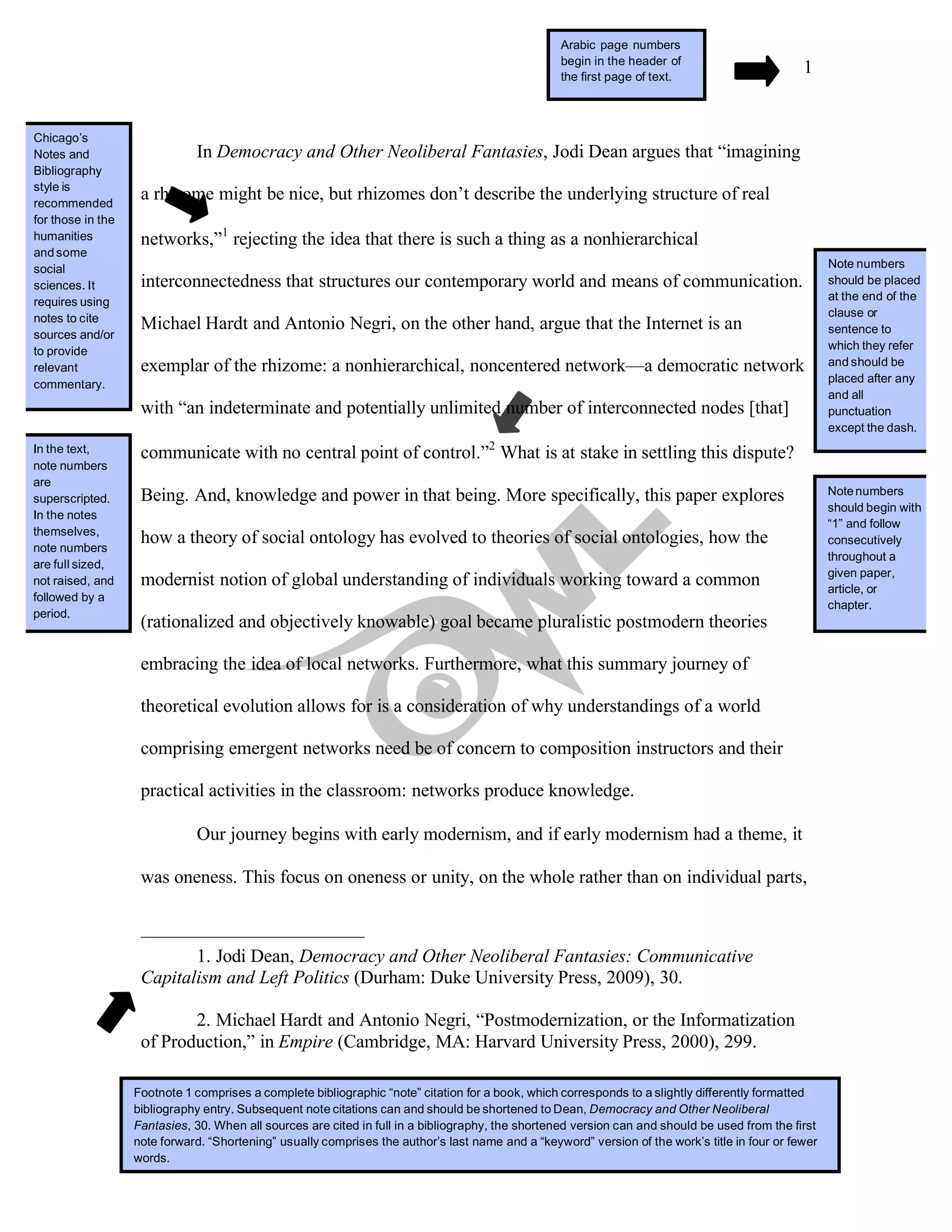 1
In Democracy and Other Neoliberal Fantasies, Jodi Dean argues that “imagining
a rhizome might be nice, but rhizomes don’t describe the underlying structure of real
networks,”1
rejecting the idea that there is such a thing as a nonhierarchical
interconnectedness that structures our contemporary world and means of communication.
Michael Hardt and Antonio Negri, on the other hand, argue that the Internet is an
exemplar of the rhizome: a nonhierarchical, noncentered network—a democratic network
with “an indeterminate and potentially unlimited number of interconnected nodes [that]
communicate with no central point of control.”2
What is at stake in settling this dispute?
Being. And, knowledge and power in that being. More specifically, this paper explores
how a theory of social ontology has evolved to theories of social ontologies, how the
modernist notion of global understanding of individuals working toward a common
(rationalized and objectively knowable) goal became pluralistic postmodern theories
embracing the idea of local networks. Furthermore, what this summary journey of
theoretical evolution allows for is a consideration of why understandings of a world
comprising emergent networks need be of concern to composition instructors and their
practical activities in the classroom: networks produce knowledge.
Our journey begins with early modernism, and if early modernism had a theme, it
was oneness. This focus on oneness or unity, on the whole rather than on individual parts,
1. Jodi Dean, Democracy and Other Neoliberal Fantasies: Communicative
Capitalism and Left Politics (Durham: Duke University Press, 2009), 30.
2. Michael Hardt and Antonio Negri, “Postmodernization, or the Informatization
of Production,” in Empire (Cambridge, MA: Harvard University Press, 2000), 299.
Footnote 1 comprises a complete bibliographic “note” citation for a book, which corresponds to a slightly differently formatted
bibliography entry. Subsequent note citations can and should be shortened to Dean, Democracy and Other Neoliberal
Fantasies, 30. When all sources are cited in full in a bibliography, the shortened version can and should be used from the first
note forward. “Shortening” usually comprises the author’s last name and a “keyword” version of the work’s title in four or fewer
words.
Arabic page numbers
begin in the header of
the first page of text.
Chicago’s
Notes and
Bibliography
style is
recommended
for those in the
humanities
andsome
social
sciences. It
requires using
notes to cite
sources and/or
to provide
relevant
commentary.
Note numbers
should be placed
at the end of the
clause or
sentence to
which they refer
and should be
placed after any
and all
punctuation
except the dash.
In the text,
note numbers
are
superscripted.
In the notes
themselves,
note numbers
are full sized,
not raised, and
followed by a
period.
Notenumbers
should begin with
“1” and follow
consecutively
throughout a
given paper,
article, or
chapter.
 