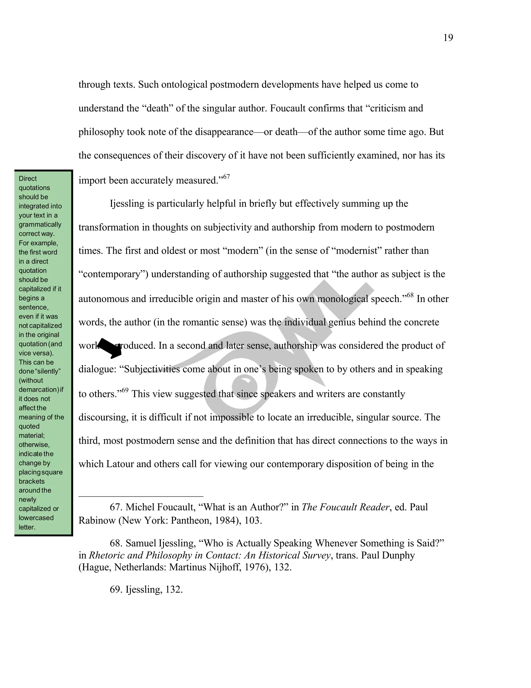 19
	
through texts. Such ontological postmodern developments have helped us come to
understand the “death” of the singular author. Foucault confirms that “criticism and
philosophy took note of the disappearance—or death—of the author some time ago. But
the consequences of their discovery of it have not been sufficiently examined, nor has its
import been accurately measured.”67
Ijessling is particularly helpful in briefly but effectively summing up the
transformation in thoughts on subjectivity and authorship from modern to postmodern
times. The first and oldest or most “modern” (in the sense of “modernist” rather than
“contemporary”) understanding of authorship suggested that “the author as subject is the
autonomous and irreducible origin and master of his own monological speech.”68
In other
words, the author (in the romantic sense) was the individual genius behind the concrete
work he produced. In a second and later sense, authorship was considered the product of
dialogue: “Subjectivities come about in one’s being spoken to by others and in speaking
to others.”69
This view suggested that since speakers and writers are constantly
discoursing, it is difficult if not impossible to locate an irreducible, singular source. The
third, most postmodern sense and the definition that has direct connections to the ways in
which Latour and others call for viewing our contemporary disposition of being in the
67. Michel Foucault, “What is an Author?” in The Foucault Reader, ed. Paul
Rabinow (New York: Pantheon, 1984), 103.
68. Samuel Ijessling, “Who is Actually Speaking Whenever Something is Said?”
in Rhetoric and Philosophy in Contact: An Historical Survey, trans. Paul Dunphy
(Hague, Netherlands: Martinus Nijhoff, 1976), 132.
69. Ijessling, 132.
Direct
quotations
should be
integrated into
your text in a
grammatically
correct way.
For example,
the first word
in a direct
quotation
should be
capitalized if it
begins a
sentence,
even if it was
not capitalized
in the original
quotation(and
vice versa).
This can be
done“silently”
(without
demarcation)if
it does not
affect the
meaning of the
quoted
material;
otherwise,
indicate the
change by
placingsquare
brackets
around the
newly
capitalized or
lowercased
letter.
 