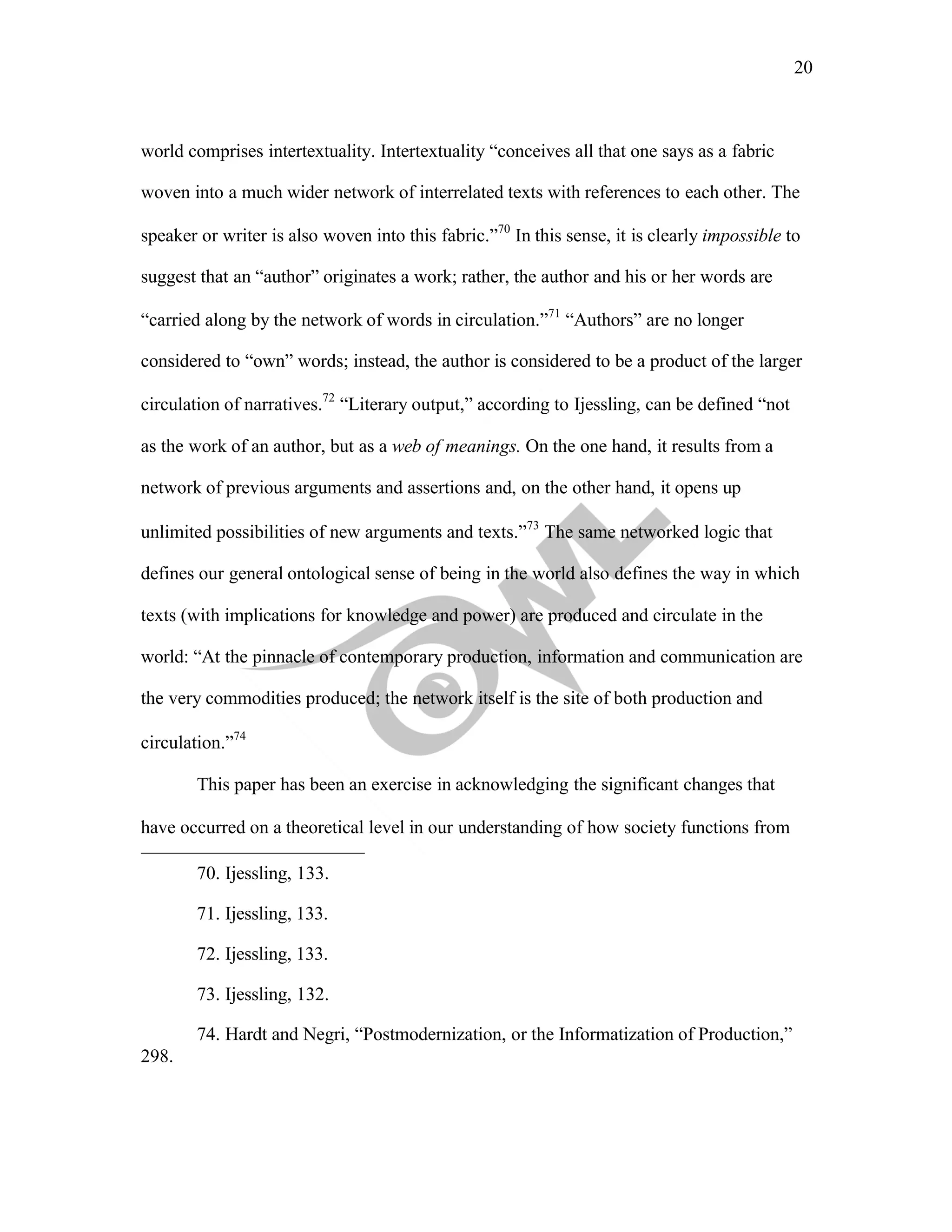 20
	
world comprises intertextuality. Intertextuality “conceives all that one says as a fabric
woven into a much wider network of interrelated texts with references to each other. The
speaker or writer is also woven into this fabric.”70
In this sense, it is clearly impossible to
suggest that an “author” originates a work; rather, the author and his or her words are
“carried along by the network of words in circulation.”71
“Authors” are no longer
considered to “own” words; instead, the author is considered to be a product of the larger
circulation of narratives.72
“Literary output,” according to Ijessling, can be defined “not
as the work of an author, but as a web of meanings. On the one hand, it results from a
network of previous arguments and assertions and, on the other hand, it opens up
unlimited possibilities of new arguments and texts.”73
The same networked logic that
defines our general ontological sense of being in the world also defines the way in which
texts (with implications for knowledge and power) are produced and circulate in the
world: “At the pinnacle of contemporary production, information and communication are
the very commodities produced; the network itself is the site of both production and
circulation.”74
This paper has been an exercise in acknowledging the significant changes that
have occurred on a theoretical level in our understanding of how society functions from
70. Ijessling, 133.
71. Ijessling, 133.
72. Ijessling, 133.
73. Ijessling, 132.
298.
74. Hardt and Negri, “Postmodernization, or the Informatization of Production,”
 