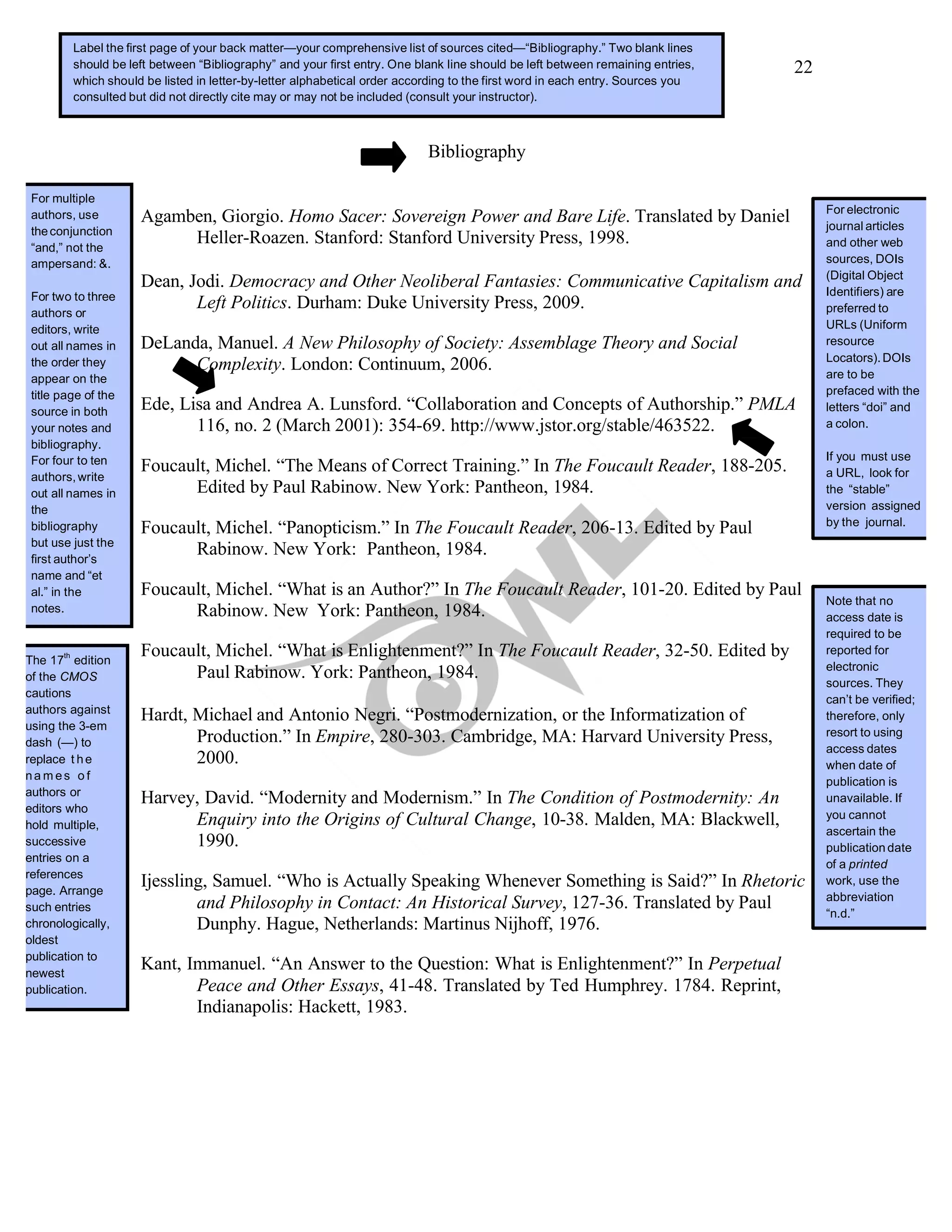 22
Bibliography
Agamben, Giorgio. Homo Sacer: Sovereign Power and Bare Life. Translated by Daniel
Heller-Roazen. Stanford: Stanford University Press, 1998.
Dean, Jodi. Democracy and Other Neoliberal Fantasies: Communicative Capitalism and
Left Politics. Durham: Duke University Press, 2009.
DeLanda, Manuel. A New Philosophy of Society: Assemblage Theory and Social
Complexity. London: Continuum, 2006.
Ede, Lisa and Andrea A. Lunsford. “Collaboration and Concepts of Authorship.” PMLA
116, no. 2 (March 2001): 354-69. http://www.jstor.org/stable/463522.
Foucault, Michel. “The Means of Correct Training.” In The Foucault Reader, 188-205.
Edited by Paul Rabinow. New York: Pantheon, 1984.
Foucault, Michel. “Panopticism.” In The Foucault Reader, 206-13. Edited by Paul
Rabinow. New York: Pantheon, 1984.
Foucault, Michel. “What is an Author?” In The Foucault Reader, 101-20. Edited by Paul
Rabinow. New York: Pantheon, 1984.
Foucault, Michel. “What is Enlightenment?” In The Foucault Reader, 32-50. Edited by
Paul Rabinow. York: Pantheon, 1984.
Hardt, Michael and Antonio Negri. “Postmodernization, or the Informatization of
Production.” In Empire, 280-303. Cambridge, MA: Harvard University Press,
2000.
Harvey, David. “Modernity and Modernism.” In The Condition of Postmodernity: An
Enquiry into the Origins of Cultural Change, 10-38. Malden, MA: Blackwell,
1990.
Ijessling, Samuel. “Who is Actually Speaking Whenever Something is Said?” In Rhetoric
and Philosophy in Contact: An Historical Survey, 127-36. Translated by Paul
Dunphy. Hague, Netherlands: Martinus Nijhoff, 1976.
Kant, Immanuel. “An Answer to the Question: What is Enlightenment?” In Perpetual
Peace and Other Essays, 41-48. Translated by Ted Humphrey. 1784. Reprint,
Indianapolis: Hackett, 1983.
For electronic
journal articles
and other web
sources, DOIs
(Digital Object
Identifiers) are
preferred to
URLs (Uniform
resource
Locators).DOIs
are to be
prefaced with the
letters “doi” and
a colon.
If you must use
a URL, look for
the “stable”
version assigned
by the journal.
Note that no
access date is
required to be
reported for
electronic
sources. They
can’t be verified;
therefore, only
resort to using
access dates
when date of
publication is
unavailable. If
you cannot
ascertain the
publication date
of a printed
work, use the
abbreviation
“n.d.”
Label the first page of your back matter—your comprehensive list of sources cited—“Bibliography.” Two blank lines
should be left between “Bibliography” and your first entry. One blank line should be left between remaining entries,
which should be listed in letter-by-letter alphabetical order according to the first word in each entry. Sources you
consulted but did not directly cite may or may not be included (consult your instructor).
For multiple
authors, use
theconjunction
“and,” not the
ampersand: &.
For two to three
authors or
editors, write
out all names in
the order they
appear on the
title page of the
source in both
your notes and
bibliography.
For four to ten
authors,write
out all names in
the
bibliography
but use just the
first author’s
name and “et
al.” in the
notes.
The 17
th
edition
of the CMOS
cautions
authors against
using the 3-em
dash (—) to
replace t he
na m es o f
authors or
editors who
hold multiple,
successive
entries on a
references
page. Arrange
such entries
chronologically,
oldest
publication to
newest
publication.
 