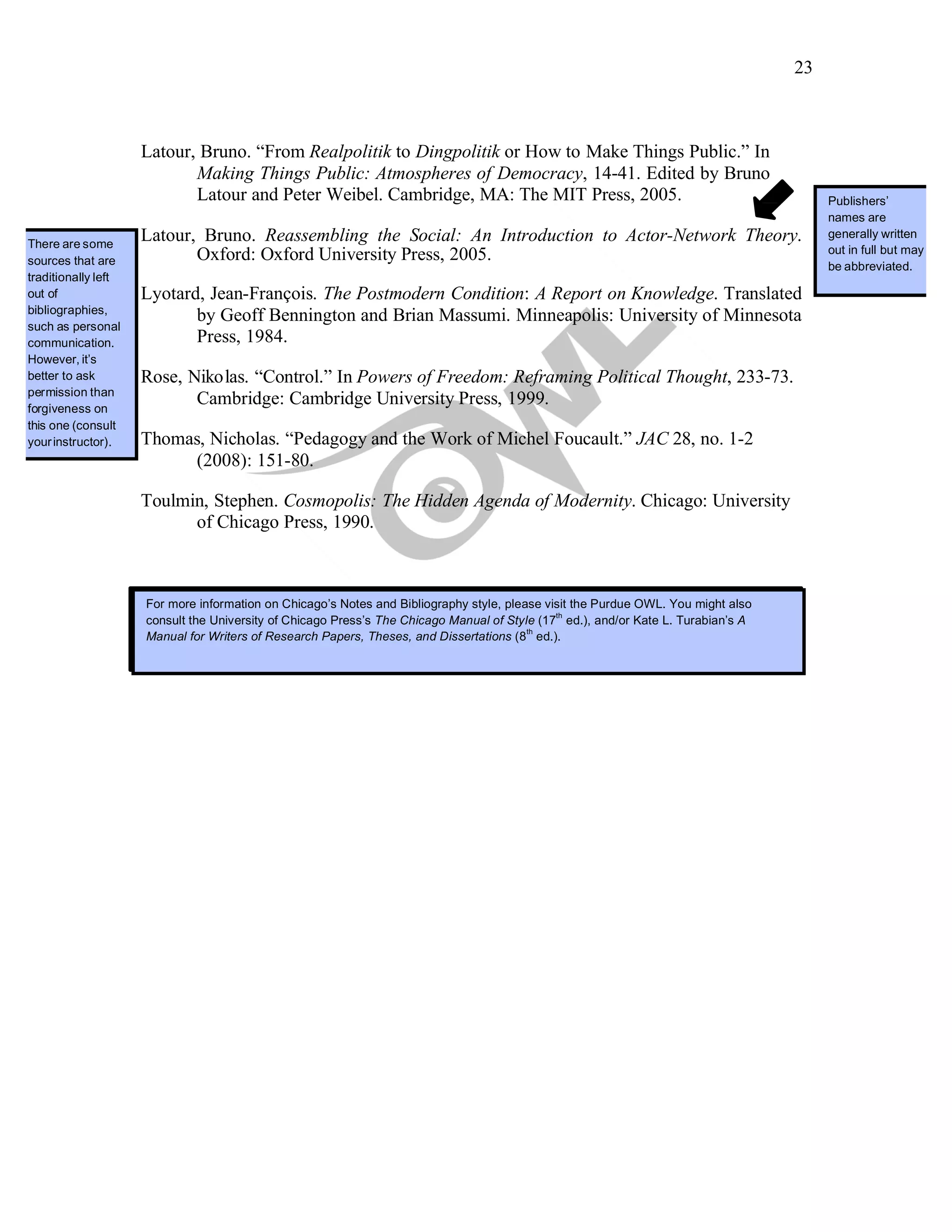 23
Latour, Bruno. “From Realpolitik to Dingpolitik or How to Make Things Public.” In
Making Things Public: Atmospheres of Democracy, 14-41. Edited by Bruno
Latour and Peter Weibel. Cambridge, MA: The MIT Press, 2005.
There are some
sources that are
traditionally left
out of
bibliographies,
such as personal
communication.
However, it’s
better to ask
permission than
forgiveness on
this one (consult
yourinstructor).
Latour, Bruno. Reassembling the Social: An Introduction to Actor-Network Theory.
Oxford: Oxford University Press, 2005.
Lyotard, Jean-François. The Postmodern Condition: A Report on Knowledge. Translated
by Geoff Bennington and Brian Massumi. Minneapolis: University of Minnesota
Press, 1984.
Rose, Nikolas. “Control.” In Powers of Freedom: Reframing Political Thought, 233-73.
Cambridge: Cambridge University Press, 1999.
Thomas, Nicholas. “Pedagogy and the Work of Michel Foucault.” JAC 28, no. 1-2
(2008): 151-80.
Toulmin, Stephen. Cosmopolis: The Hidden Agenda of Modernity. Chicago: University
of Chicago Press, 1990.
For more information on Chicago’s Notes and Bibliography style, please see the following OWL resource:
http://owl.english.purdue.edu/owl/resource/717/01/. You might alsoconsult theUniversity of Chicago Press’s The
Chicago Manual of Style (16
th
ed.) and/or Kate L. Turabian’s A Manual for Writers of Research Papers, Theses, and
Dissertations (7
th
ed.).
Publishers’
names are
generally written
out in full but may
be abbreviated.
For more information on Chicago’s Notes and Bibliography style, please visit the Purdue OWL. You might also
consult the University of Chicago Press’s The Chicago Manual of Style (17
th
ed.), and/or Kate L. Turabian’s A
Manual for Writers of Research Papers, Theses, and Dissertations (8
th
ed.).
 