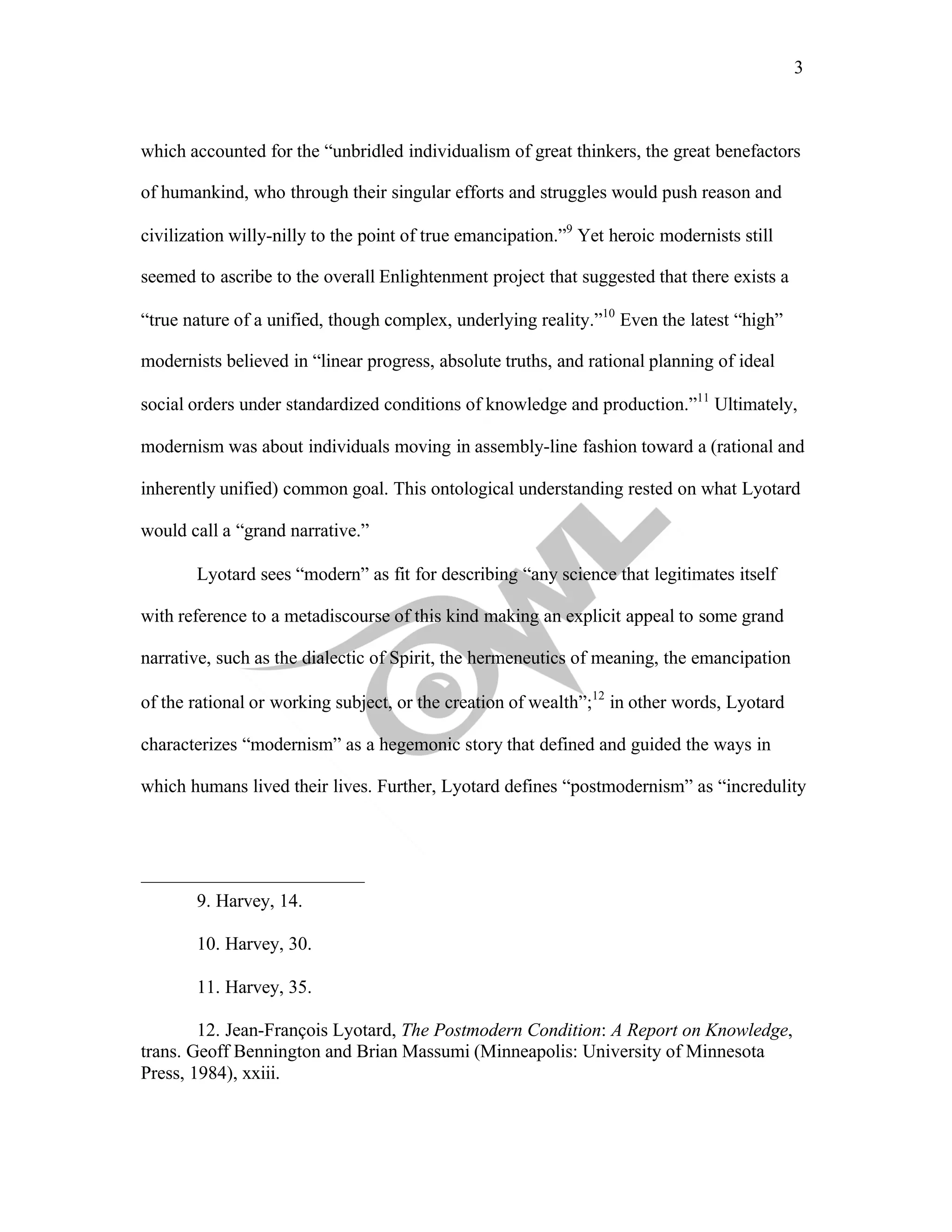 3
	
which accounted for the “unbridled individualism of great thinkers, the great benefactors
of humankind, who through their singular efforts and struggles would push reason and
civilization willy-nilly to the point of true emancipation.”9
Yet heroic modernists still
seemed to ascribe to the overall Enlightenment project that suggested that there exists a
“true nature of a unified, though complex, underlying reality.”10
Even the latest “high”
modernists believed in “linear progress, absolute truths, and rational planning of ideal
social orders under standardized conditions of knowledge and production.”11
Ultimately,
modernism was about individuals moving in assembly-line fashion toward a (rational and
inherently unified) common goal. This ontological understanding rested on what Lyotard
would call a “grand narrative.”
Lyotard sees “modern” as fit for describing “any science that legitimates itself
with reference to a metadiscourse of this kind making an explicit appeal to some grand
narrative, such as the dialectic of Spirit, the hermeneutics of meaning, the emancipation
of the rational or working subject, or the creation of wealth”;12
in other words, Lyotard
characterizes “modernism” as a hegemonic story that defined and guided the ways in
which humans lived their lives. Further, Lyotard defines “postmodernism” as “incredulity
9. Harvey, 14.
10. Harvey, 30.
11. Harvey, 35.
12. Jean-François Lyotard, The Postmodern Condition: A Report on Knowledge,
trans. Geoff Bennington and Brian Massumi (Minneapolis: University of Minnesota
Press, 1984), xxiii.
 