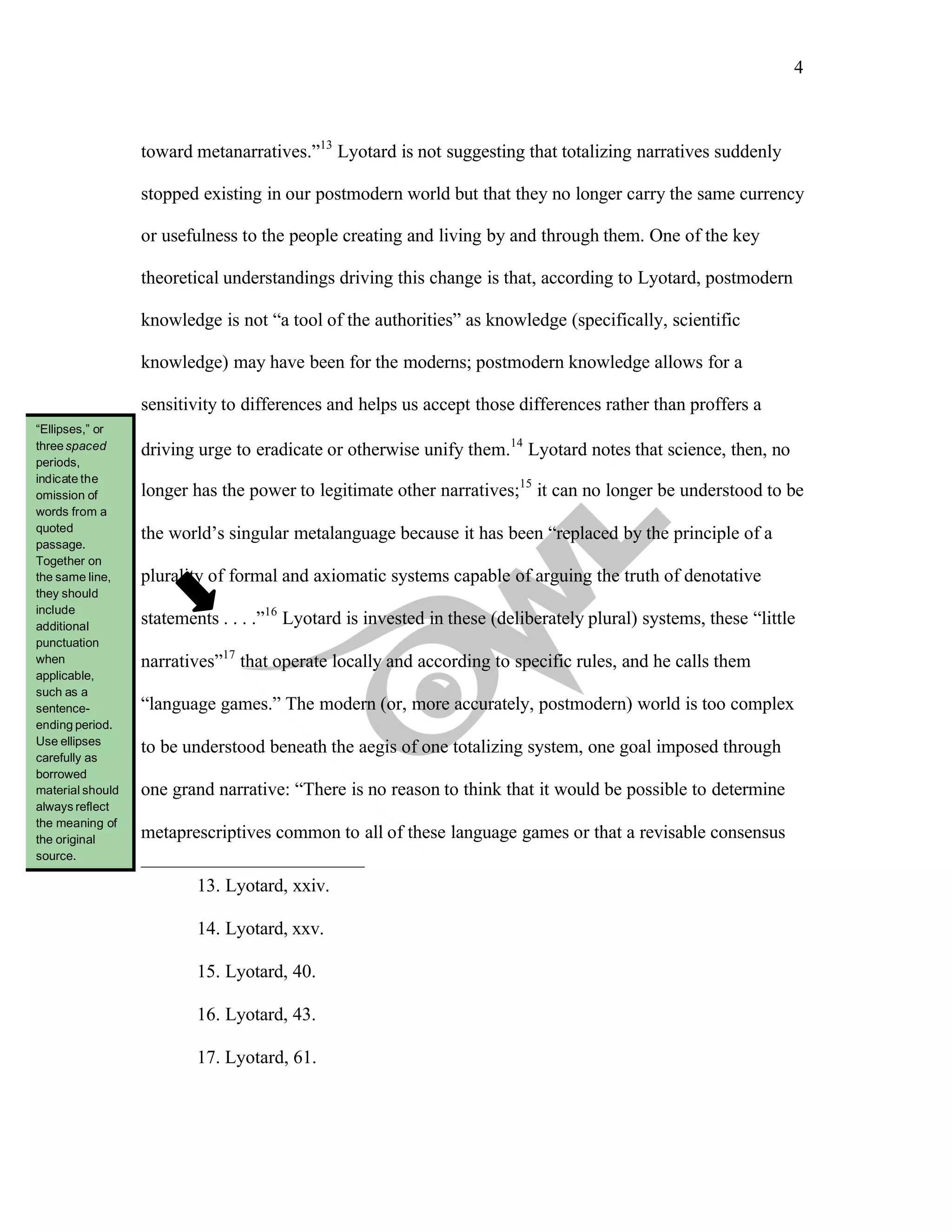 4
	
	
toward metanarratives.”13
Lyotard is not suggesting that totalizing narratives suddenly
stopped existing in our postmodern world but that they no longer carry the same currency
or usefulness to the people creating and living by and through them. One of the key
theoretical understandings driving this change is that, according to Lyotard, postmodern
knowledge is not “a tool of the authorities” as knowledge (specifically, scientific
knowledge) may have been for the moderns; postmodern knowledge allows for a
sensitivity to differences and helps us accept those differences rather than proffers a
driving urge to eradicate or otherwise unify them.14
Lyotard notes that science, then, no
longer has the power to legitimate other narratives;15
it can no longer be understood to be
the world’s singular metalanguage because it has been “replaced by the principle of a
plurality of formal and axiomatic systems capable of arguing the truth of denotative
statements . . . .”16
Lyotard is invested in these (deliberately plural) systems, these “little
narratives”17
that operate locally and according to specific rules, and he calls them
“language games.” The modern (or, more accurately, postmodern) world is too complex
to be understood beneath the aegis of one totalizing system, one goal imposed through
one grand narrative: “There is no reason to think that it would be possible to determine
metaprescriptives common to all of these language games or that a revisable consensus
13. Lyotard, xxiv.
14. Lyotard, xxv.
15. Lyotard, 40.
16. Lyotard, 43.
17. Lyotard, 61.
“Ellipses,” or
threespaced
periods,
indicate the
omission of
words from a
quoted
passage.
Together on
the same line,
they should
include
additional
punctuation
when
applicable,
such as a
sentence-
ending period.
Use ellipses
carefully as
borrowed
material should
always reflect
the meaning of
the original
source.
 
