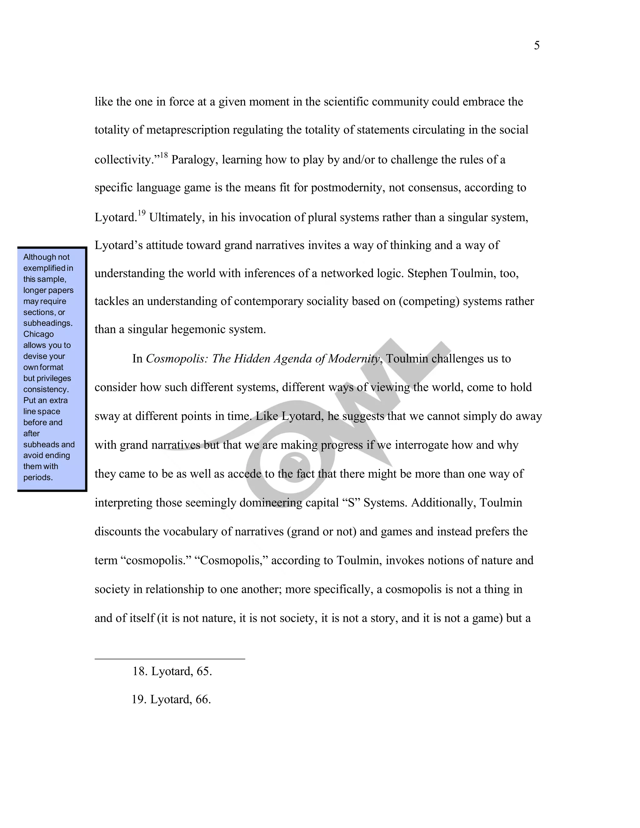 5
	
	
like the one in force at a given moment in the scientific community could embrace the
totality of metaprescription regulating the totality of statements circulating in the social
collectivity.”18
Paralogy, learning how to play by and/or to challenge the rules of a
specific language game is the means fit for postmodernity, not consensus, according to
Lyotard.19
Ultimately, in his invocation of plural systems rather than a singular system,
Lyotard’s attitude toward grand narratives invites a way of thinking and a way of
understanding the world with inferences of a networked logic. Stephen Toulmin, too,
tackles an understanding of contemporary sociality based on (competing) systems rather
than a singular hegemonic system.
In Cosmopolis: The Hidden Agenda of Modernity, Toulmin challenges us to
consider how such different systems, different ways of viewing the world, come to hold
sway at different points in time. Like Lyotard, he suggests that we cannot simply do away
with grand narratives but that we are making progress if we interrogate how and why
they came to be as well as accede to the fact that there might be more than one way of
interpreting those seemingly domineering capital “S” Systems. Additionally, Toulmin
discounts the vocabulary of narratives (grand or not) and games and instead prefers the
term “cosmopolis.” “Cosmopolis,” according to Toulmin, invokes notions of nature and
society in relationship to one another; more specifically, a cosmopolis is not a thing in
and of itself (it is not nature, it is not society, it is not a story, and it is not a game) but a
18. Lyotard, 65.
19. Lyotard, 66.
Although not
exemplifiedin
this sample,
longer papers
may require
sections, or
subheadings.
Chicago
allows you to
devise your
ownformat
but privileges
consistency.
Put an extra
line space
before and
after
subheads and
avoid ending
them with
periods.
 