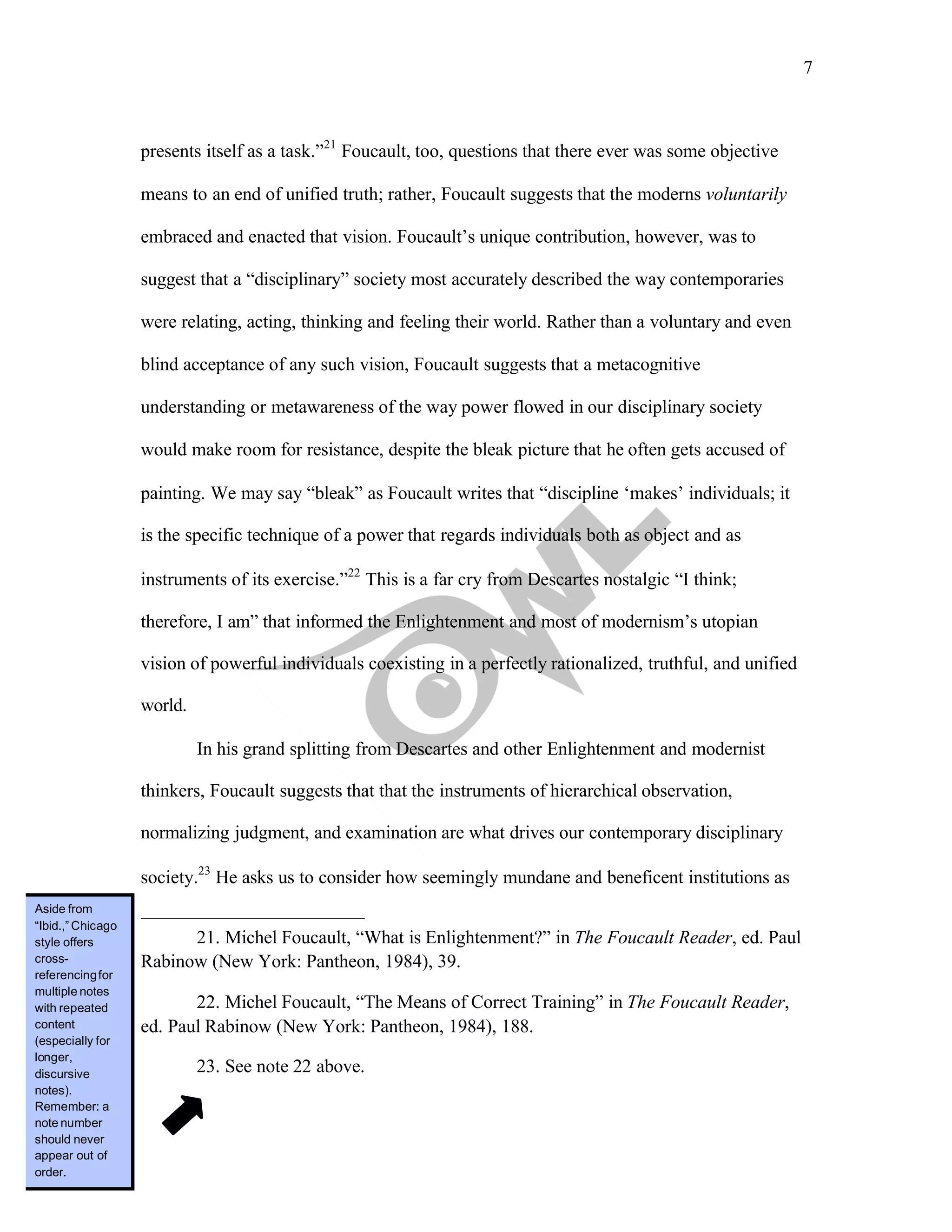 7
	
presents itself as a task.”21
Foucault, too, questions that there ever was some objective
means to an end of unified truth; rather, Foucault suggests that the moderns voluntarily
embraced and enacted that vision. Foucault’s unique contribution, however, was to
suggest that a “disciplinary” society most accurately described the way contemporaries
were relating, acting, thinking and feeling their world. Rather than a voluntary and even
blind acceptance of any such vision, Foucault suggests that a metacognitive
understanding or metawareness of the way power flowed in our disciplinary society
would make room for resistance, despite the bleak picture that he often gets accused of
painting. We may say “bleak” as Foucault writes that “discipline ‘makes’ individuals; it
is the specific technique of a power that regards individuals both as object and as
instruments of its exercise.”22
This is a far cry from Descartes nostalgic “I think;
therefore, I am” that informed the Enlightenment and most of modernism’s utopian
vision of powerful individuals coexisting in a perfectly rationalized, truthful, and unified
world.
In his grand splitting from Descartes and other Enlightenment and modernist
thinkers, Foucault suggests that that the instruments of hierarchical observation,
normalizing judgment, and examination are what drives our contemporary disciplinary
society.23
He asks us to consider how seemingly mundane and beneficent institutions as
21. Michel Foucault, “What is Enlightenment?” in The Foucault Reader, ed. Paul
Rabinow (New York: Pantheon, 1984), 39.
22. Michel Foucault, “The Means of Correct Training” in The Foucault Reader,
ed. Paul Rabinow (New York: Pantheon, 1984), 188.
23. See note 22 above.
Aside from
“Ibid.,” Chicago
style offers
cross-
referencingfor
multiple notes
with repeated
content
(especially for
longer,
discursive
notes).
Remember: a
note number
should never
appear out of
order.
 