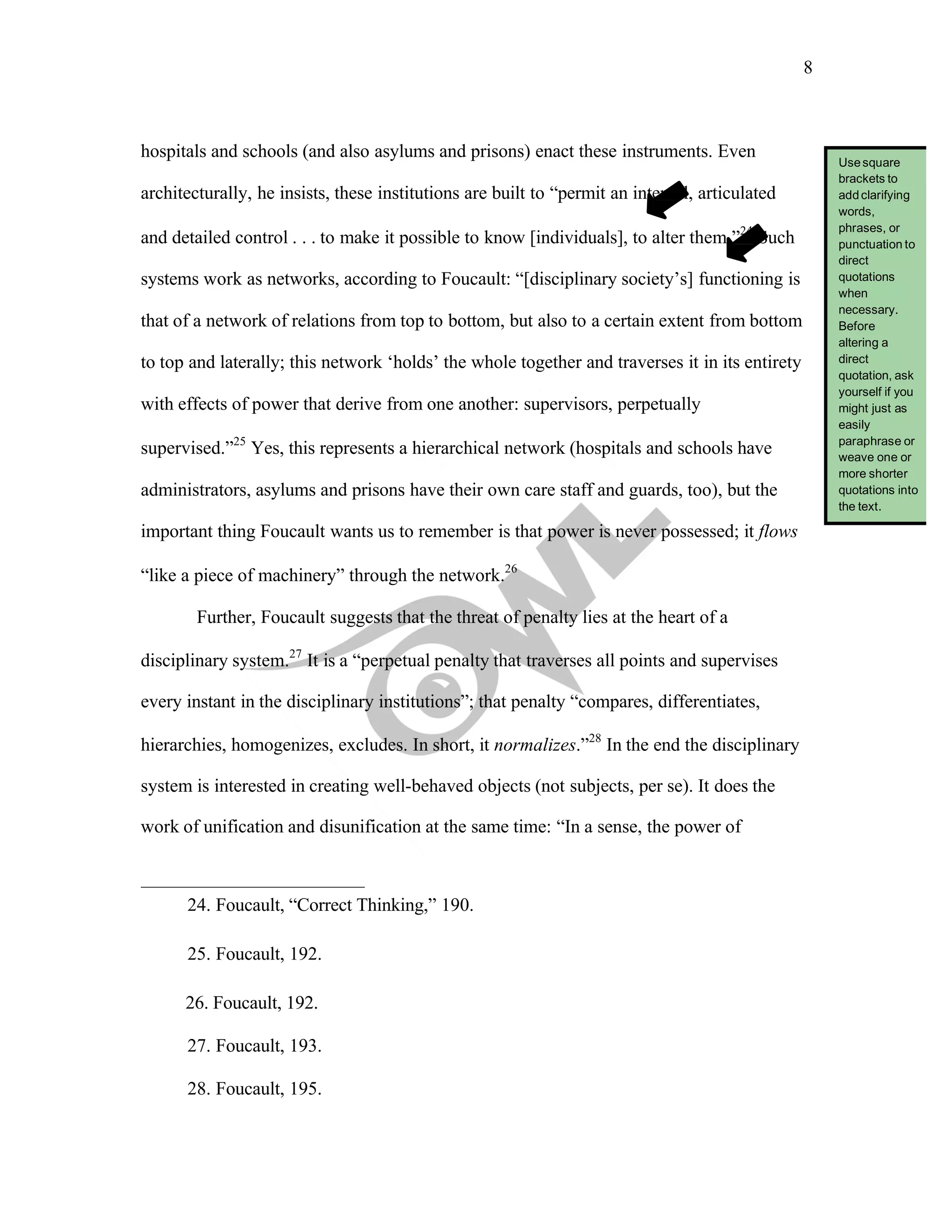 8
	
hospitals and schools (and also asylums and prisons) enact these instruments. Even
architecturally, he insists, these institutions are built to “permit an internal, articulated
and detailed control . . . to make it possible to know [individuals], to alter them.”24
Such
systems work as networks, according to Foucault: “[disciplinary society’s] functioning is
that of a network of relations from top to bottom, but also to a certain extent from bottom
to top and laterally; this network ‘holds’ the whole together and traverses it in its entirety
with effects of power that derive from one another: supervisors, perpetually
supervised.”25
Yes, this represents a hierarchical network (hospitals and schools have
administrators, asylums and prisons have their own care staff and guards, too), but the
important thing Foucault wants us to remember is that power is never possessed; it flows
“like a piece of machinery” through the network.26
Further, Foucault suggests that the threat of penalty lies at the heart of a
disciplinary system.27
It is a “perpetual penalty that traverses all points and supervises
every instant in the disciplinary institutions”; that penalty “compares, differentiates,
hierarchies, homogenizes, excludes. In short, it normalizes.”28
In the end the disciplinary
system is interested in creating well-behaved objects (not subjects, per se). It does the
work of unification and disunification at the same time: “In a sense, the power of
24. Foucault, “Correct Thinking,” 190.
25. Foucault, 192.
26. Foucault, 192.
27. Foucault, 193.
28. Foucault, 195.
Usesquare
brackets to
addclarifying
words,
phrases, or
punctuation to
direct
quotations
when
necessary.
Before
altering a
direct
quotation, ask
yourself if you
might just as
easily
paraphrase or
weave one or
more shorter
quotations into
the text.
 