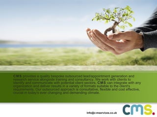 CMS  provides a quality bespoke outsourced lead/appointment generation and research service alongside training and consultancy. We work with clients to identify and communicate with potential client sectors.  CMS  can integrate with any organization and deliver results in a variety of formats suitable to the client's requirements. Our outsourced approach is consultative, flexible and cost effective, crucial in today's ever changing and demanding climate. [email_address] 