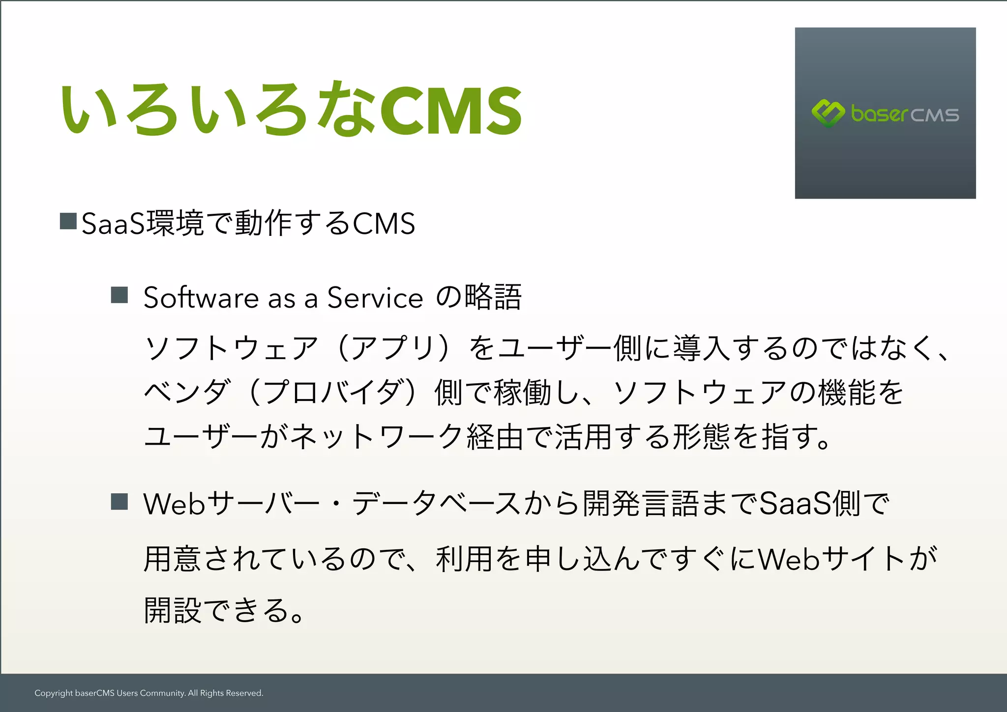 Copyright baserCMS Users Community. All Rights Reserved.
SaaS環境で動作するCMS
Software as a Service の略語 
ソフトウェア（アプリ）をユーザー側に導入するのではなく、 
ベンダ（プロバイダ）側で稼働し、ソフトウェアの機能を 
ユーザーがネットワーク経由で活用する形態を指す。
Webサーバー・データベースから開発言語までSaaS側で 
用意されているので、利用を申し込んですぐにWebサイトが 
開設できる。
いろいろなCMS
 