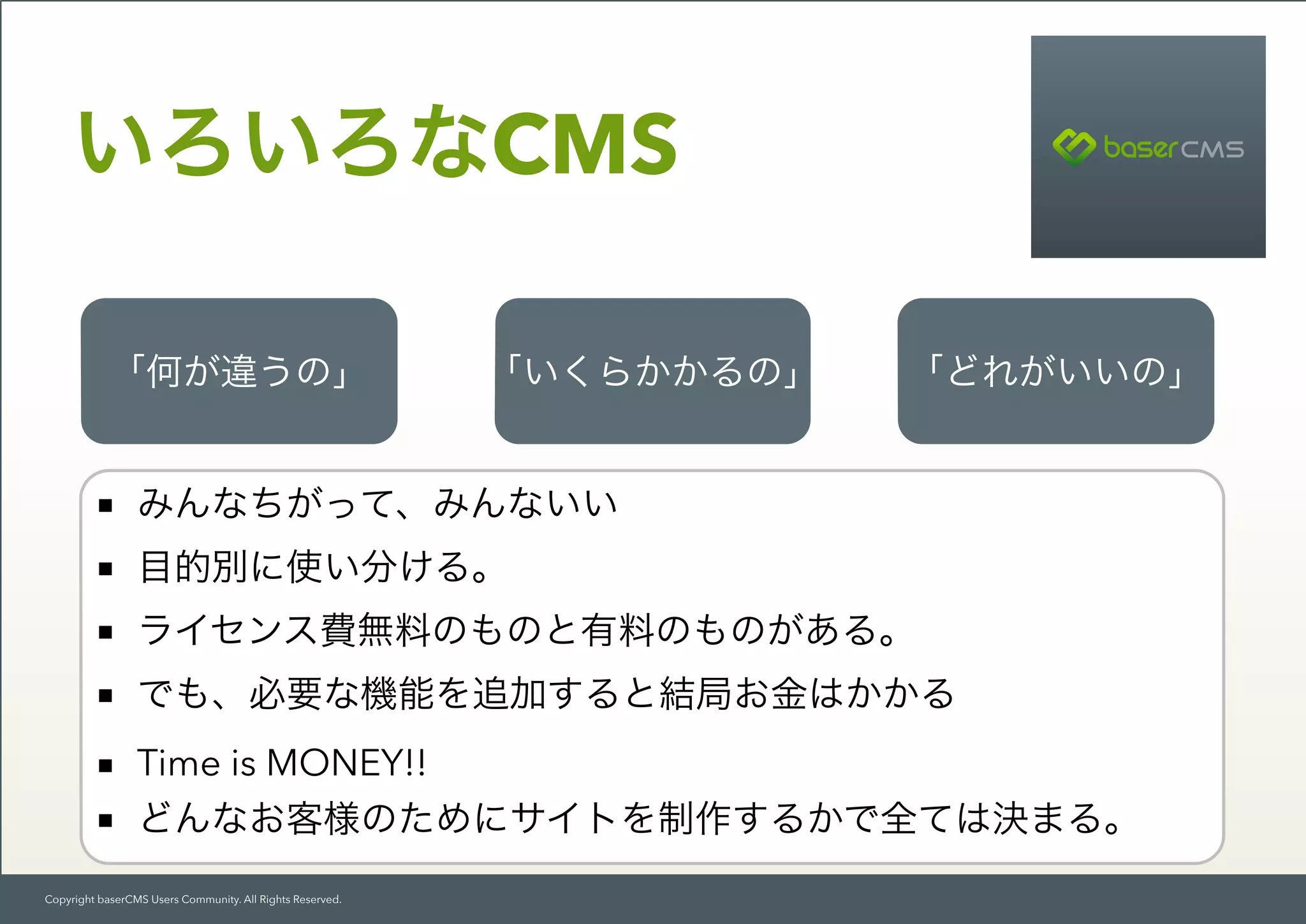 Copyright baserCMS Users Community. All Rights Reserved.
いろいろなCMS
「何が違うの」 「いくらかかるの」 「どれがいいの」
■ みんなちがって、みんないい
■ 目的別に使い分ける。
■ ライセンス費無料のものと有料のものがある。
■ でも、必要な機能を追加すると結局お金はかかる
■ Time is MONEY!!
■ どんなお客様のためにサイトを制作するかで全ては決まる。
 