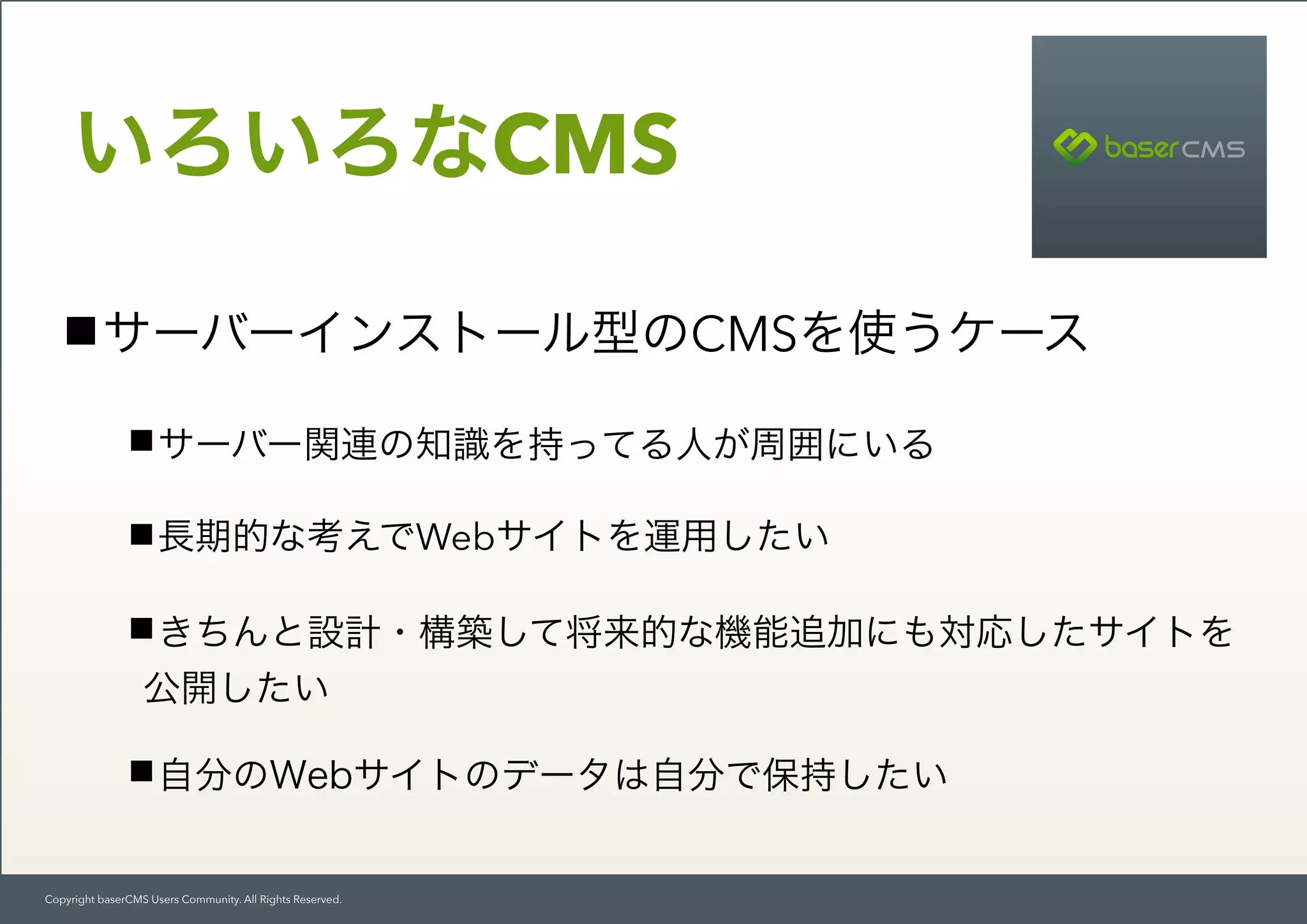 Copyright baserCMS Users Community. All Rights Reserved.
いろいろなCMS
サーバーインストール型のCMSを使うケース
サーバー関連の知識を持ってる人が周囲にいる
長期的な考えでWebサイトを運用したい
きちんと設計・構築して将来的な機能追加にも対応したサイトを
公開したい
自分のWebサイトのデータは自分で保持したい
 