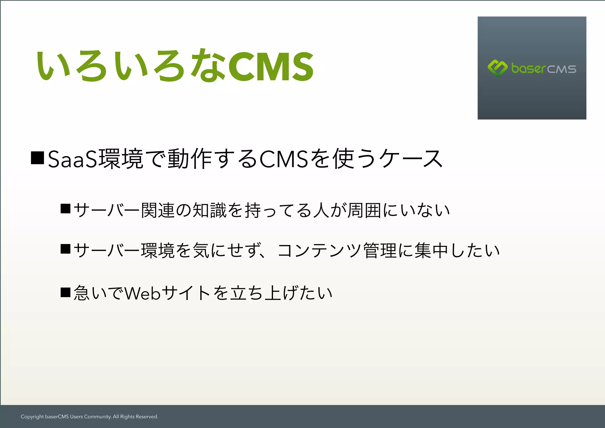 Copyright baserCMS Users Community. All Rights Reserved.
SaaS環境で動作するCMSを使うケース
サーバー関連の知識を持ってる人が周囲にいない
サーバー環境を気にせず、コンテンツ管理に集中したい
急いでWebサイトを立ち上げたい
いろいろなCMS
 