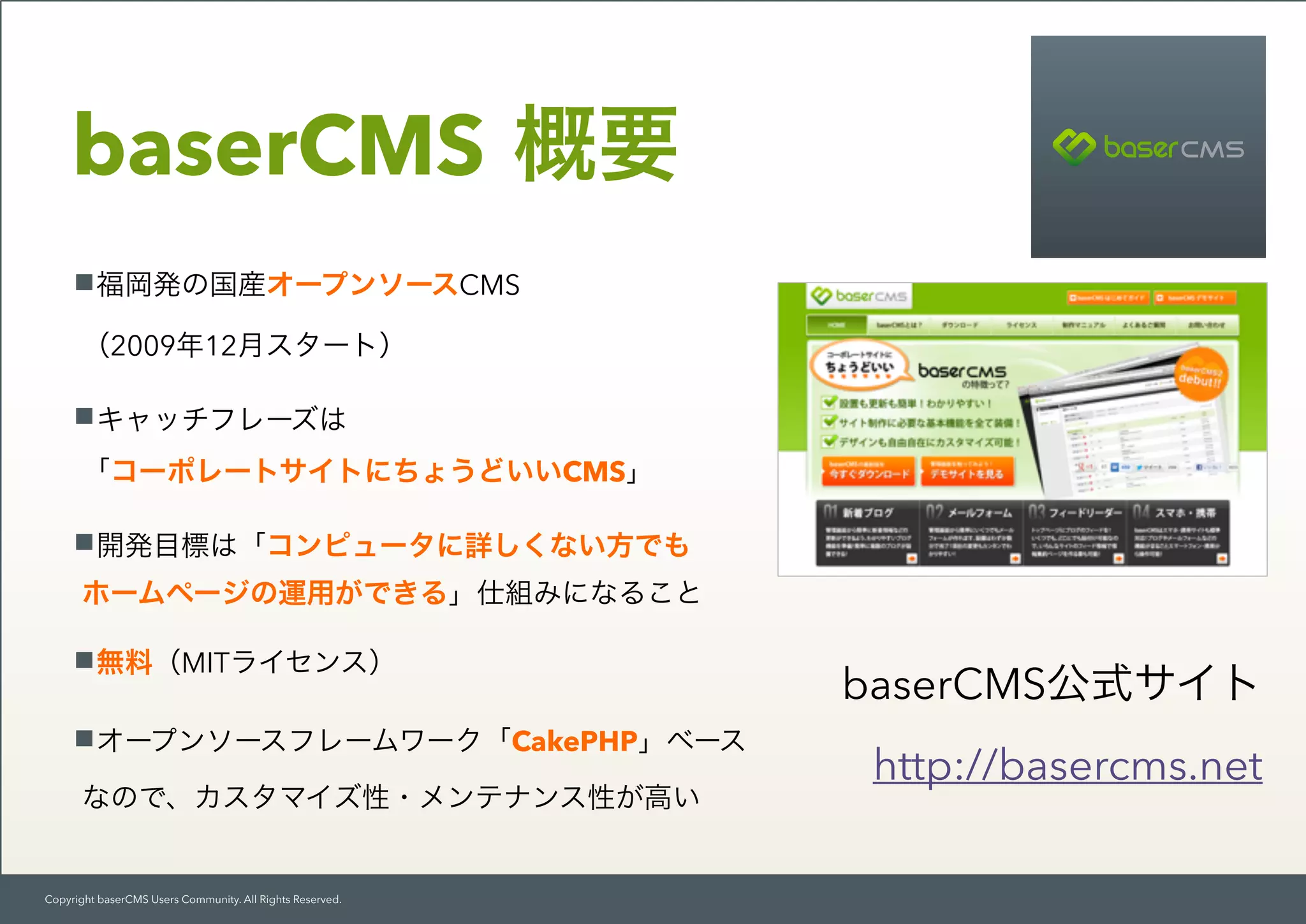 Copyright baserCMS Users Community. All Rights Reserved.
baserCMS 概要
福岡発の国産オープンソースCMS 
（2009年12月スタート）
キャッチフレーズは 
「コーポレートサイトにちょうどいいCMS」
開発目標は「コンピュータに詳しくない方でも 
ホームページの運用ができる」仕組みになること
無料（MITライセンス）
オープンソースフレームワーク「CakePHP」ベース 
なので、カスタマイズ性・メンテナンス性が高い
baserCMS公式サイト
http://basercms.net
 