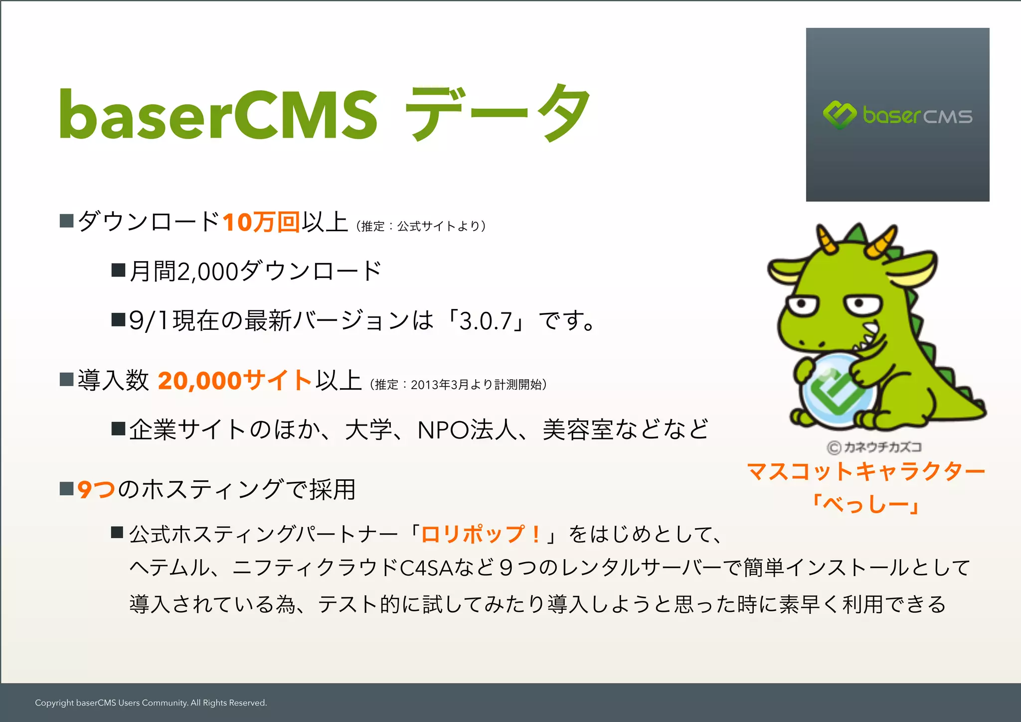 Copyright baserCMS Users Community. All Rights Reserved.
baserCMS データ
ダウンロード10万回以上（推定：公式サイトより）
月間2,000ダウンロード
9/1現在の最新バージョンは「3.0.7」です。
導入数 20,000サイト以上（推定：2013年3月より計測開始）
企業サイトのほか、大学、NPO法人、美容室などなど
9つのホスティングで採用
公式ホスティングパートナー「ロリポップ！」をはじめとして、 
ヘテムル、ニフティクラウドC4SAなど９つのレンタルサーバーで簡単インストールとして 
導入されている為、テスト的に試してみたり導入しようと思った時に素早く利用できる
マスコットキャラクター 
「べっしー」
 