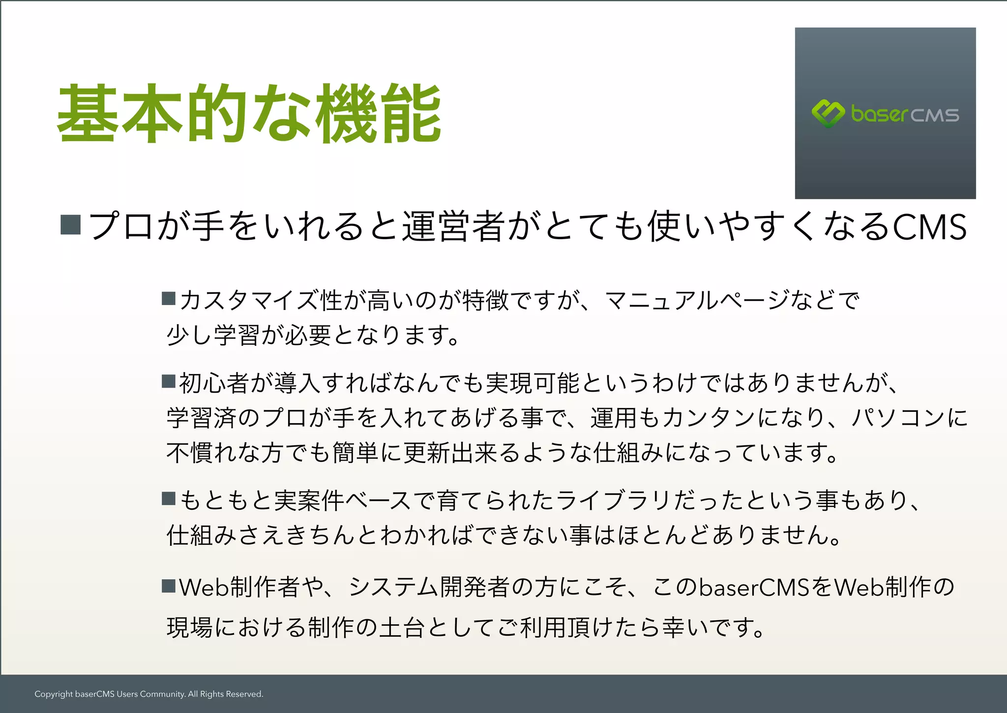 Copyright baserCMS Users Community. All Rights Reserved.
プロが手をいれると運営者がとても使いやすくなるCMS
基本的な機能
カスタマイズ性が高いのが特徴ですが、マニュアルページなどで 
少し学習が必要となります。
初心者が導入すればなんでも実現可能というわけではありませんが、 
学習済のプロが手を入れてあげる事で、運用もカンタンになり、パソコンに
不慣れな方でも簡単に更新出来るような仕組みになっています。
もともと実案件ベースで育てられたライブラリだったという事もあり、 
仕組みさえきちんとわかればできない事はほとんどありません。
Web制作者や、システム開発者の方にこそ、このbaserCMSをWeb制作の
現場における制作の土台としてご利用頂けたら幸いです。
 