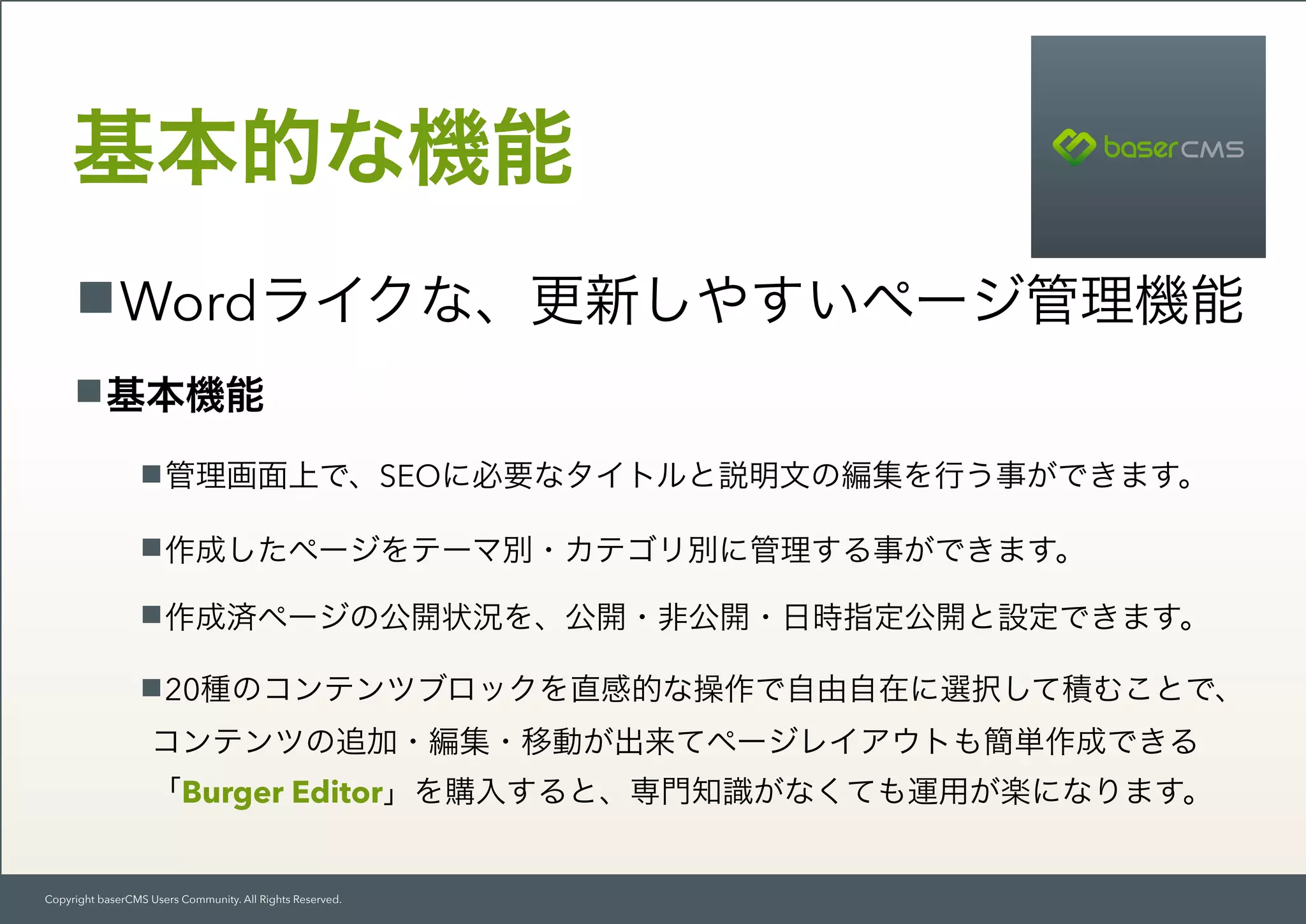 Copyright baserCMS Users Community. All Rights Reserved.
Wordライクな、更新しやすいページ管理機能
基本的な機能
基本機能
管理画面上で、SEOに必要なタイトルと説明文の編集を行う事ができます。
作成したページをテーマ別・カテゴリ別に管理する事ができます。
作成済ページの公開状況を、公開・非公開・日時指定公開と設定できます。
20種のコンテンツブロックを直感的な操作で自由自在に選択して積むことで、 
コンテンツの追加・編集・移動が出来てページレイアウトも簡単作成できる 
「Burger Editor」を購入すると、専門知識がなくても運用が楽になります。
 