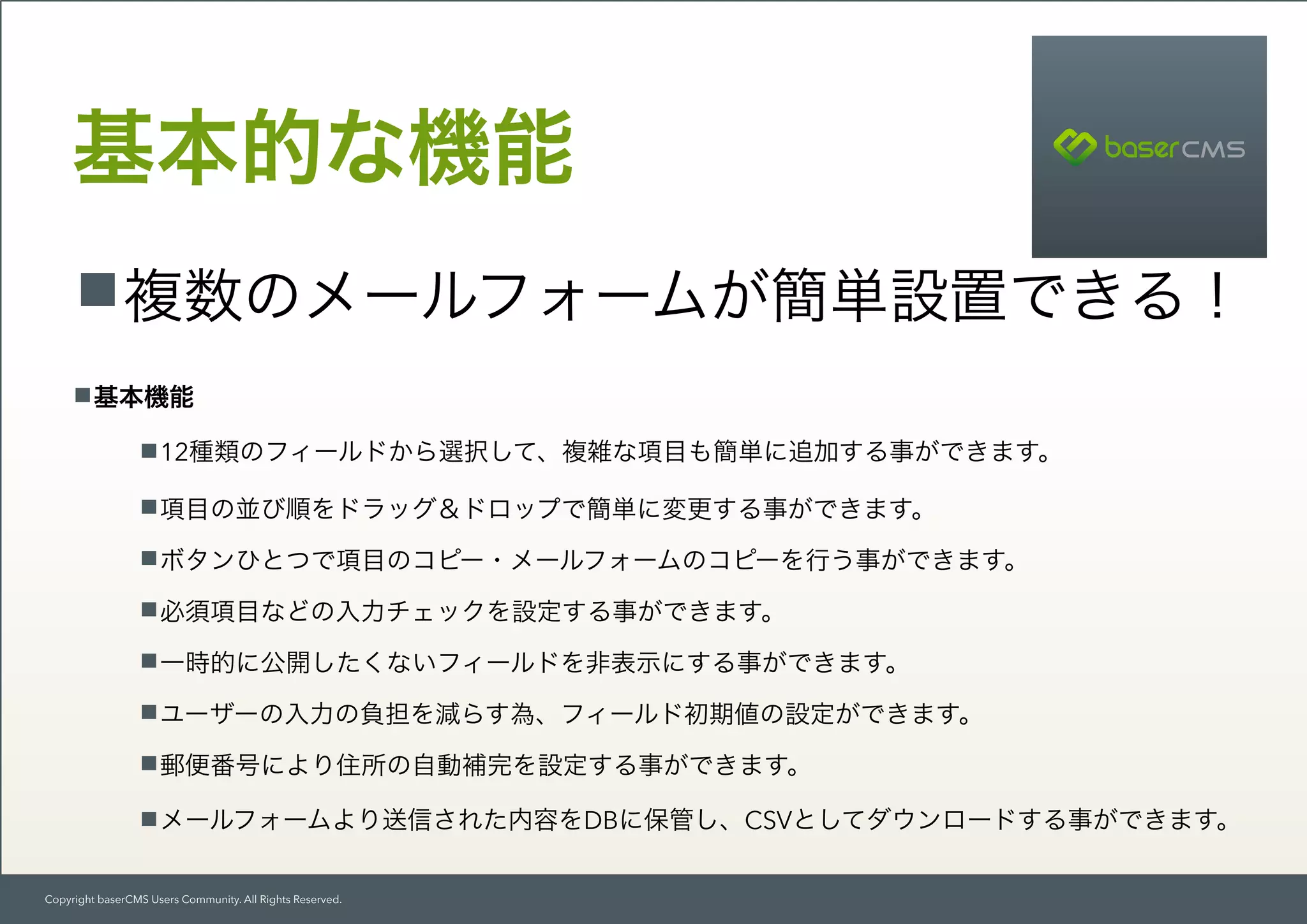 Copyright baserCMS Users Community. All Rights Reserved.
基本的な機能
複数のメールフォームが簡単設置できる！
基本機能
12種類のフィールドから選択して、複雑な項目も簡単に追加する事ができます。
項目の並び順をドラッグ＆ドロップで簡単に変更する事ができます。
ボタンひとつで項目のコピー・メールフォームのコピーを行う事ができます。
必須項目などの入力チェックを設定する事ができます。
一時的に公開したくないフィールドを非表示にする事ができます。
ユーザーの入力の負担を減らす為、フィールド初期値の設定ができます。
郵便番号により住所の自動補完を設定する事ができます。
メールフォームより送信された内容をDBに保管し、CSVとしてダウンロードする事ができます。
 