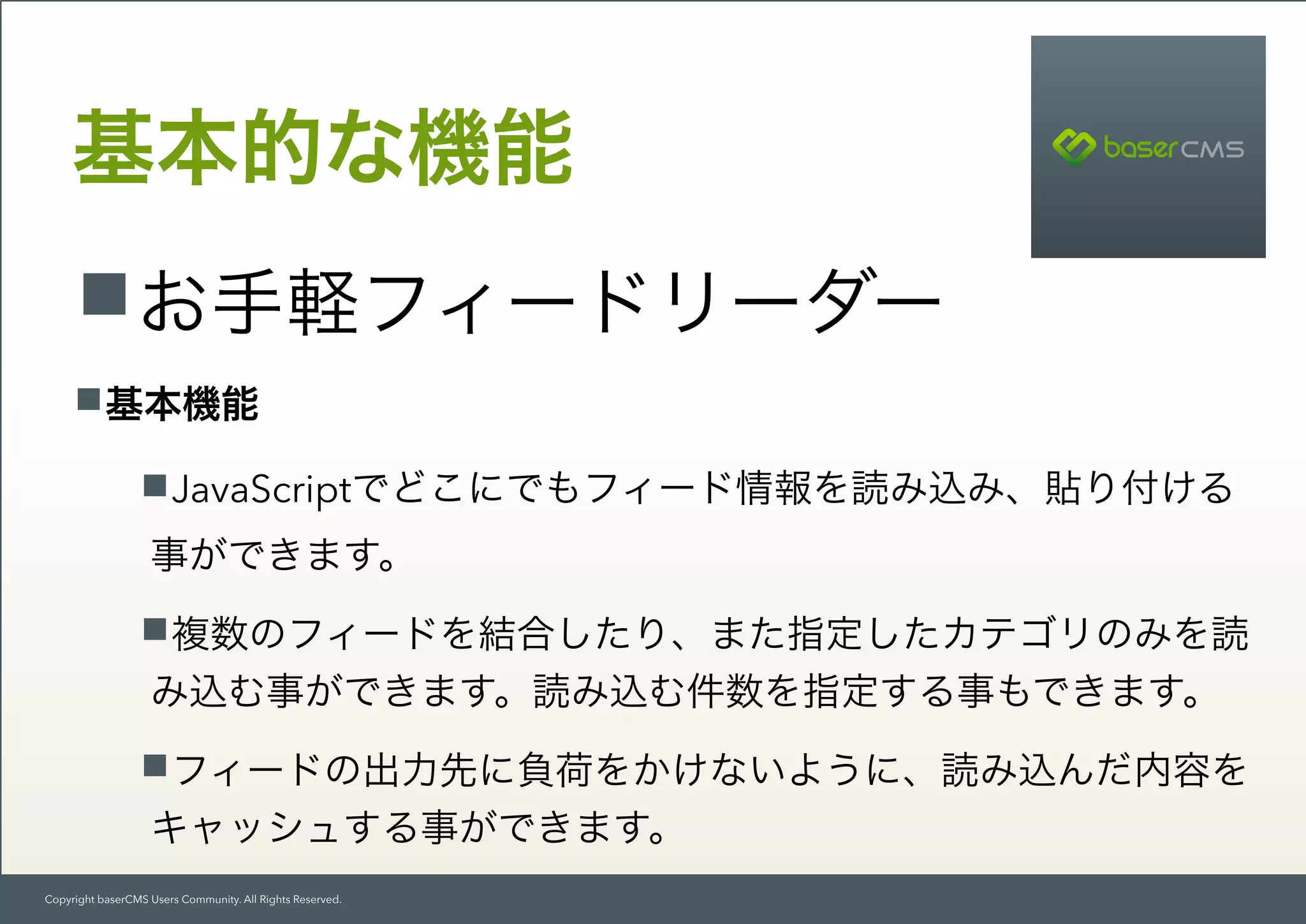 Copyright baserCMS Users Community. All Rights Reserved.
基本的な機能
お手軽フィードリーダー
基本機能
JavaScriptでどこにでもフィード情報を読み込み、貼り付ける
事ができます。
複数のフィードを結合したり、また指定したカテゴリのみを読
み込む事ができます。読み込む件数を指定する事もできます。
フィードの出力先に負荷をかけないように、読み込んだ内容を 
キャッシュする事ができます。
 
