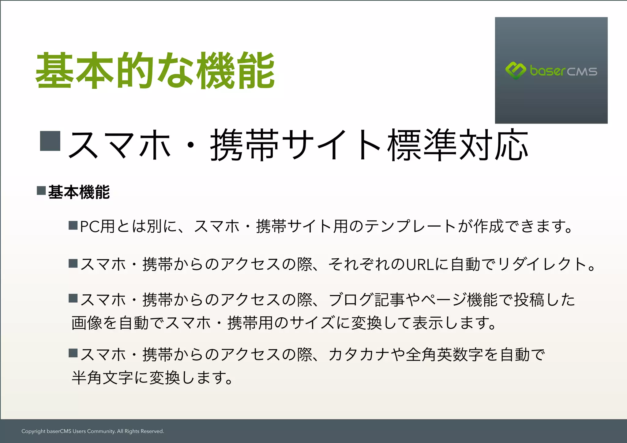 Copyright baserCMS Users Community. All Rights Reserved.
基本的な機能
スマホ・携帯サイト標準対応
基本機能
PC用とは別に、スマホ・携帯サイト用のテンプレートが作成できます。
スマホ・携帯からのアクセスの際、それぞれのURLに自動でリダイレクト。
スマホ・携帯からのアクセスの際、ブログ記事やページ機能で投稿した 
画像を自動でスマホ・携帯用のサイズに変換して表示します。
スマホ・携帯からのアクセスの際、カタカナや全角英数字を自動で 
半角文字に変換します。
 