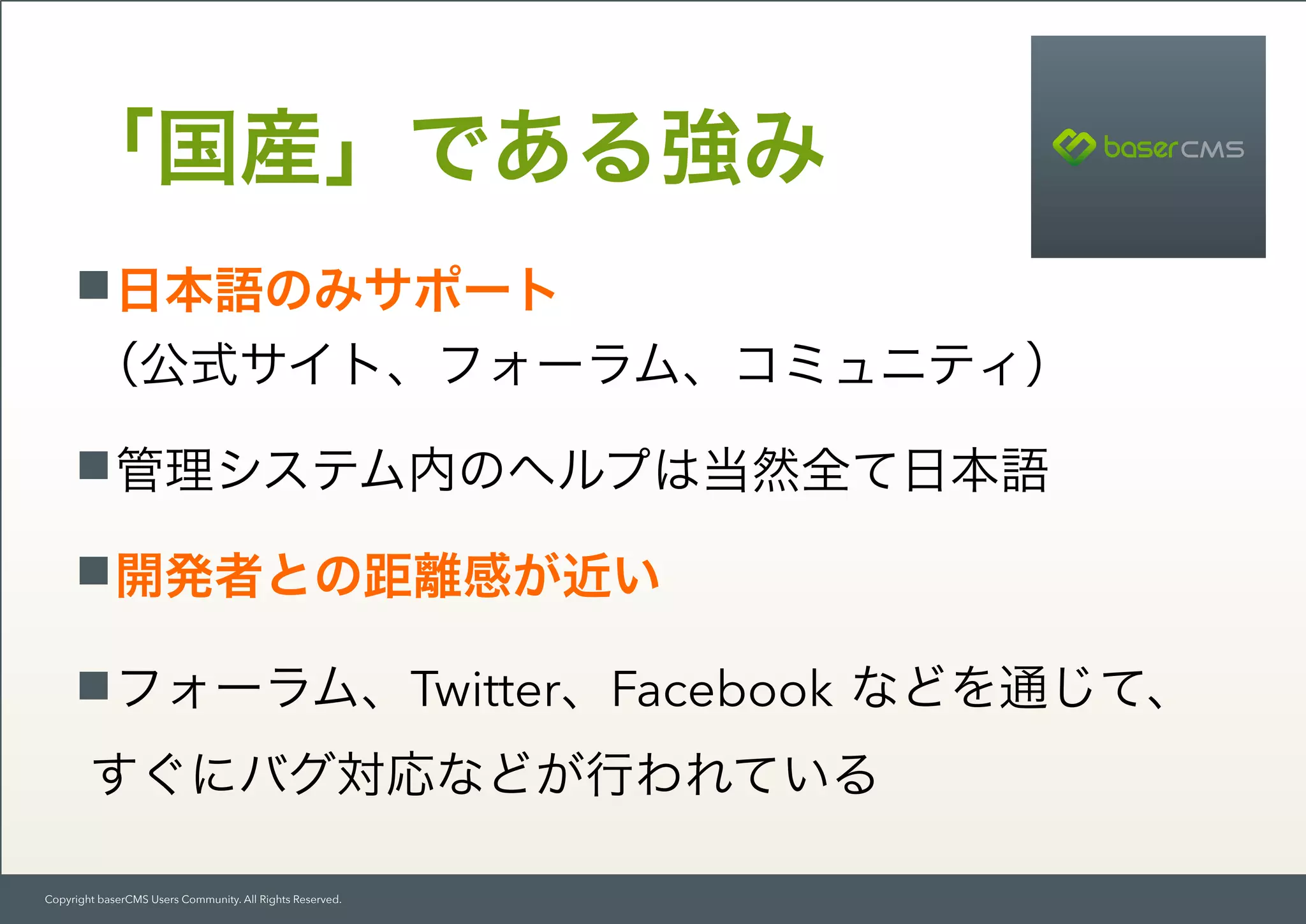 Copyright baserCMS Users Community. All Rights Reserved.
日本語のみサポート 
（公式サイト、フォーラム、コミュニティ）
管理システム内のヘルプは当然全て日本語
開発者との距離感が近い
フォーラム、Twitter、Facebook などを通じて、 
すぐにバグ対応などが行われている
「国産」である強み
 
