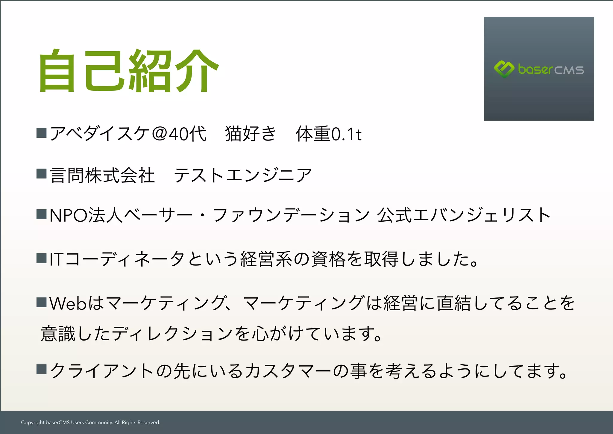 Copyright baserCMS Users Community. All Rights Reserved.
自己紹介
アベダイスケ＠40代 猫好き 体重0.1t
言問株式会社 テストエンジニア
NPO法人ベーサー・ファウンデーション 公式エバンジェリスト
ITコーディネータという経営系の資格を取得しました。
Webはマーケティング、マーケティングは経営に直結してることを 
意識したディレクションを心がけています。
クライアントの先にいるカスタマーの事を考えるようにしてます。
 