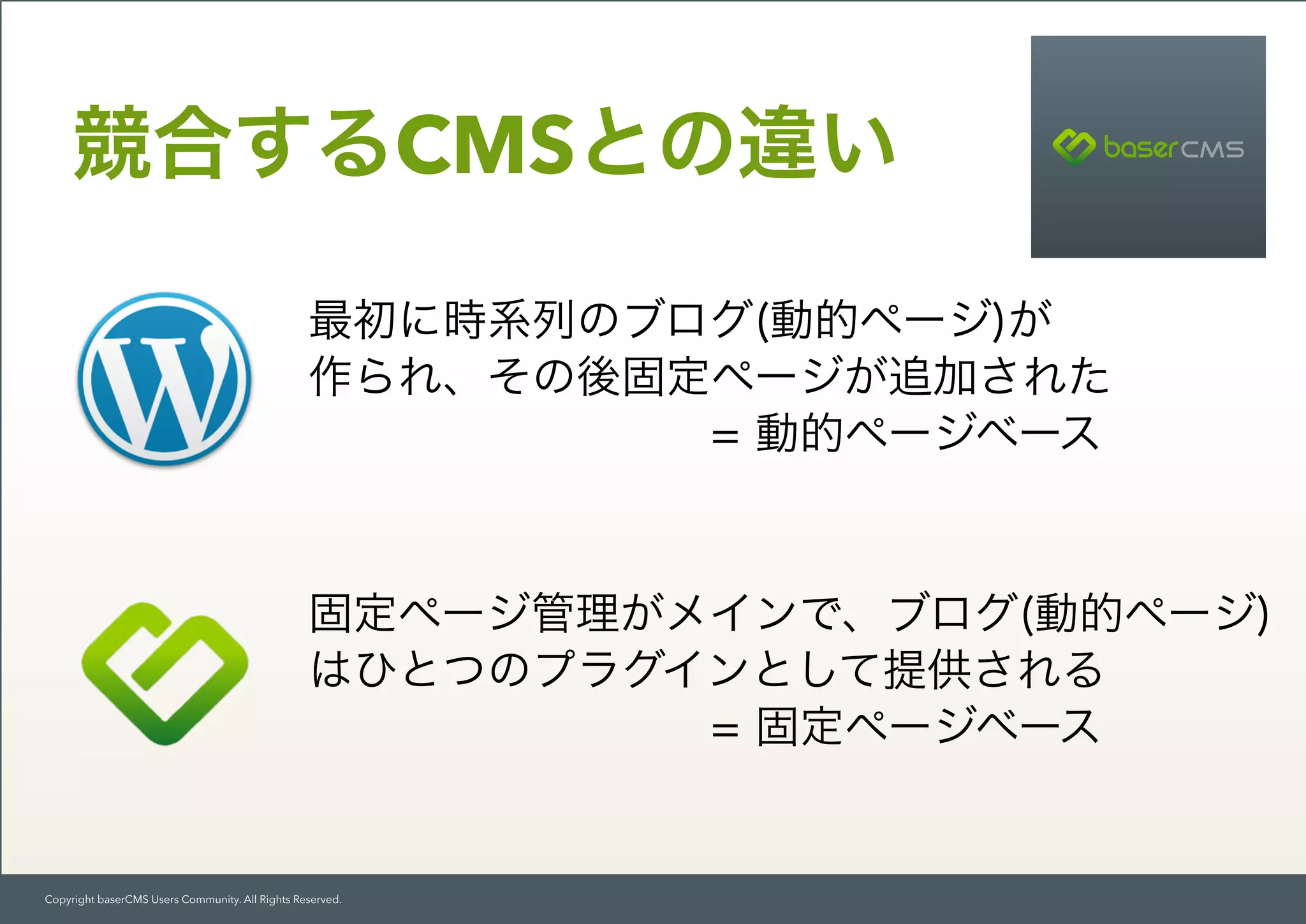 Copyright baserCMS Users Community. All Rights Reserved.
競合するCMSとの違い
最初に時系列のブログ(動的ページ)が 
作られ、その後固定ページが追加された 
         = 動的ページベース
固定ページ管理がメインで、ブログ(動的ページ)
はひとつのプラグインとして提供される 
         = 固定ページベース
 