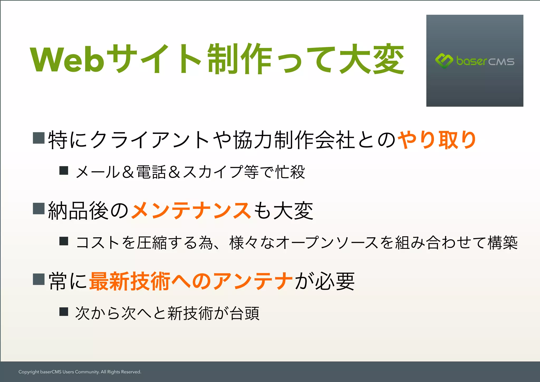 Copyright baserCMS Users Community. All Rights Reserved.
特にクライアントや協力制作会社とのやり取り
メール＆電話＆スカイプ等で忙殺
納品後のメンテナンスも大変
コストを圧縮する為、様々なオープンソースを組み合わせて構築
常に最新技術へのアンテナが必要
次から次へと新技術が台頭
Webサイト制作って大変
 