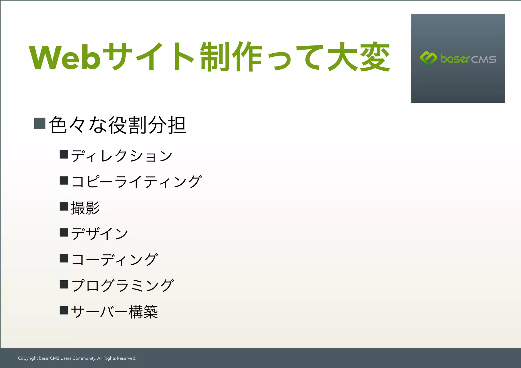 Copyright baserCMS Users Community. All Rights Reserved.
Webサイト制作って大変
色々な役割分担
ディレクション
コピーライティング
撮影
デザイン
コーディング
プログラミング
サーバー構築
 