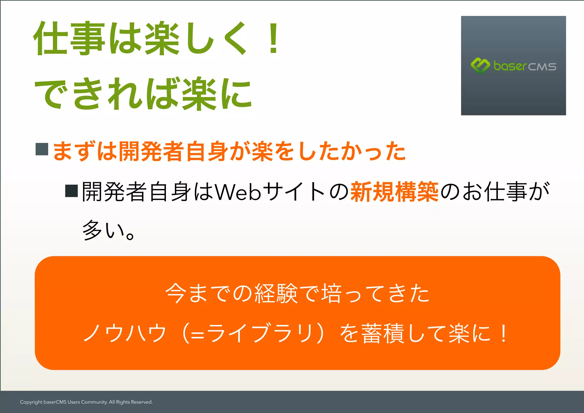 Copyright baserCMS Users Community. All Rights Reserved.
まずは開発者自身が楽をしたかった
開発者自身はWebサイトの新規構築のお仕事が
多い。
プログラムが再利用できる仕組みを確立したか
った。
仕事は楽しく！ 
できれば楽に
今までの経験で培ってきた 
ノウハウ（=ライブラリ）を蓄積して楽に！
 