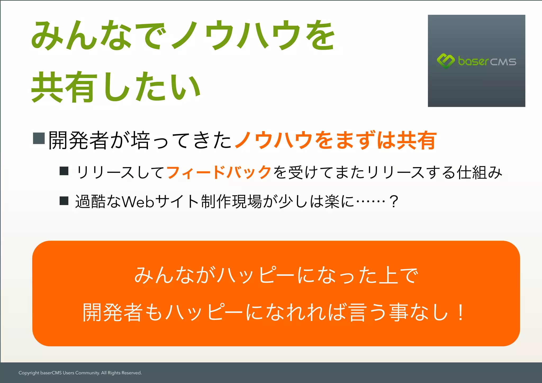 Copyright baserCMS Users Community. All Rights Reserved.
開発者が培ってきたノウハウをまずは共有
リリースしてフィードバックを受けてまたリリースする仕組み
過酷なWebサイト制作現場が少しは楽に……？
みんなでノウハウを 
共有したい
みんながハッピーになった上で
開発者もハッピーになれれば言う事なし！
 