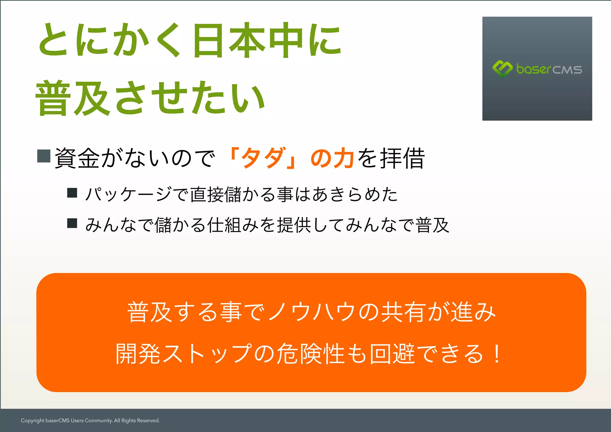 Copyright baserCMS Users Community. All Rights Reserved.
資金がないので「タダ」の力を拝借
パッケージで直接 かる事はあきらめた
みんなで かる仕組みを提供してみんなで普及
とにかく日本中に 
普及させたい
普及する事でノウハウの共有が進み
開発ストップの危険性も回避できる！
 