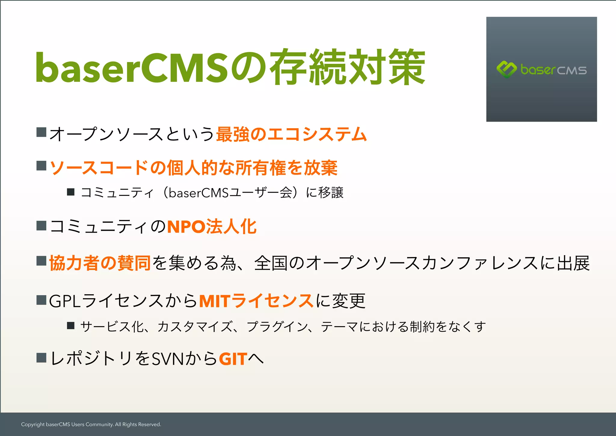 Copyright baserCMS Users Community. All Rights Reserved.
オープンソースという最強のエコシステム
ソースコードの個人的な所有権を放棄
コミュニティ（baserCMSユーザー会）に移譲
コミュニティのNPO法人化
協力者の賛同を集める為、全国のオープンソースカンファレンスに出展
GPLライセンスからMITライセンスに変更
サービス化、カスタマイズ、プラグイン、テーマにおける制約をなくす
レポジトリをSVNからGITへ
baserCMSの存続対策
 