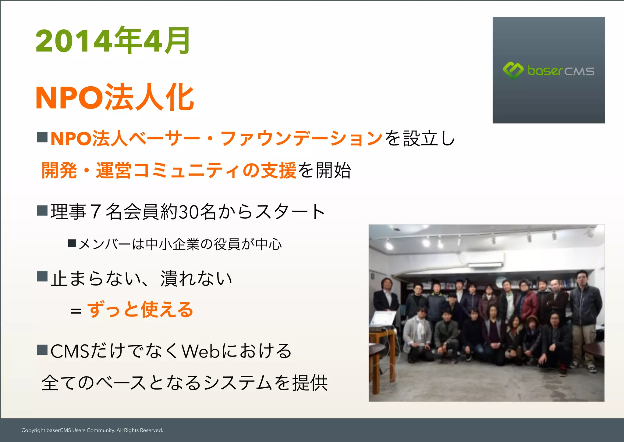 Copyright baserCMS Users Community. All Rights Reserved.
NPO法人ベーサー・ファウンデーションを設立し 
開発・運営コミュニティの支援を開始
理事７名会員約30名からスタート
メンバーは中小企業の役員が中心
止まらない、潰れない
= ずっと使える
CMSだけでなくWebにおける 
全てのベースとなるシステムを提供
2014年4月 
NPO法人化
 