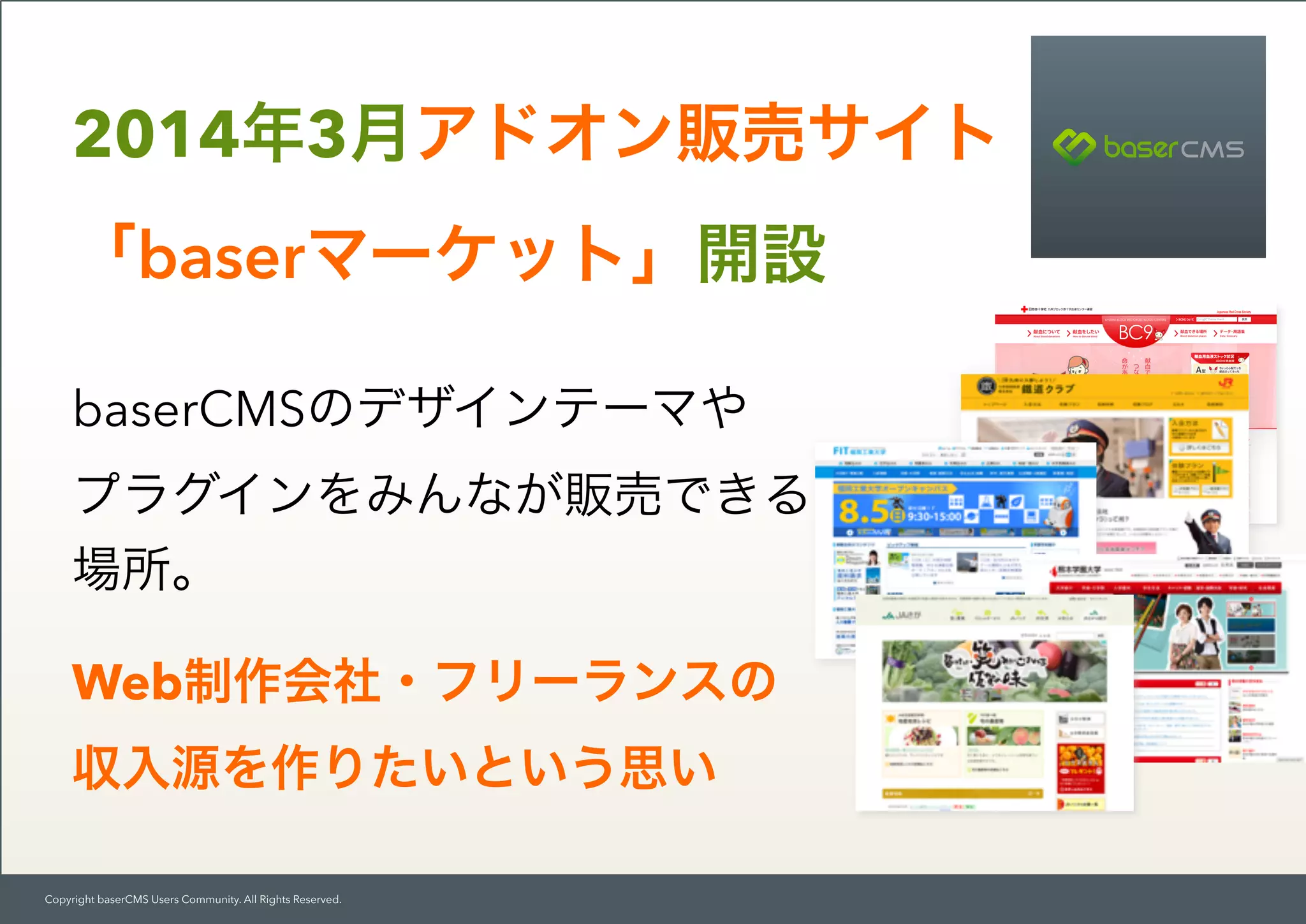 Copyright baserCMS Users Community. All Rights Reserved.
baserCMSのデザインテーマや 
プラグインをみんなが販売できる
場所。
Web制作会社・フリーランスの
収入源を作りたいという思い
2014年3月アドオン販売サイト 
「baserマーケット」開設
 