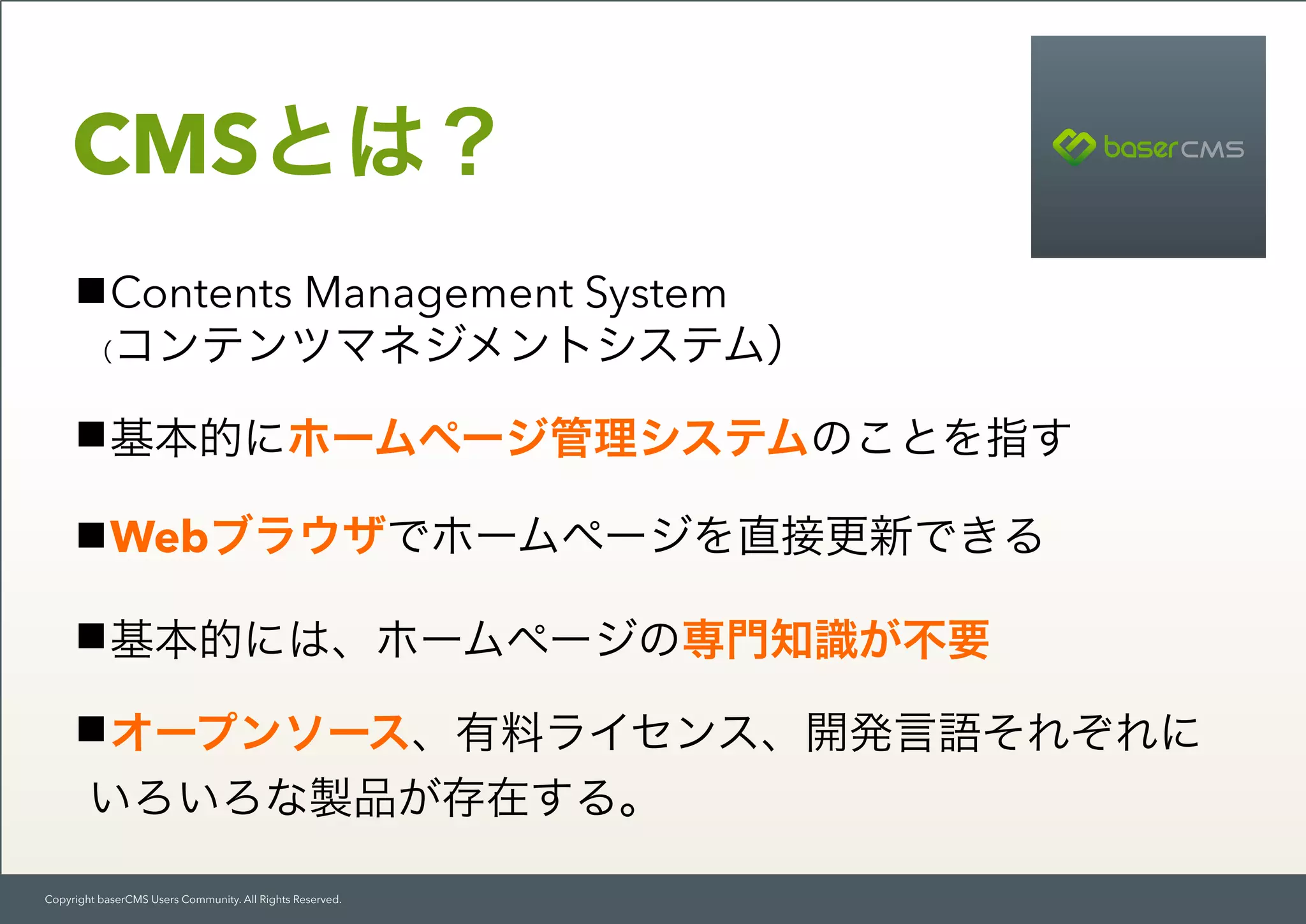 Copyright baserCMS Users Community. All Rights Reserved.
Contents Management System 
（コンテンツマネジメントシステム）
基本的にホームページ管理システムのことを指す
Webブラウザでホームページを直接更新できる
基本的には、ホームページの専門知識が不要
オープンソース、有料ライセンス、開発言語それぞれに 
いろいろな製品が存在する。
CMSとは？
 
