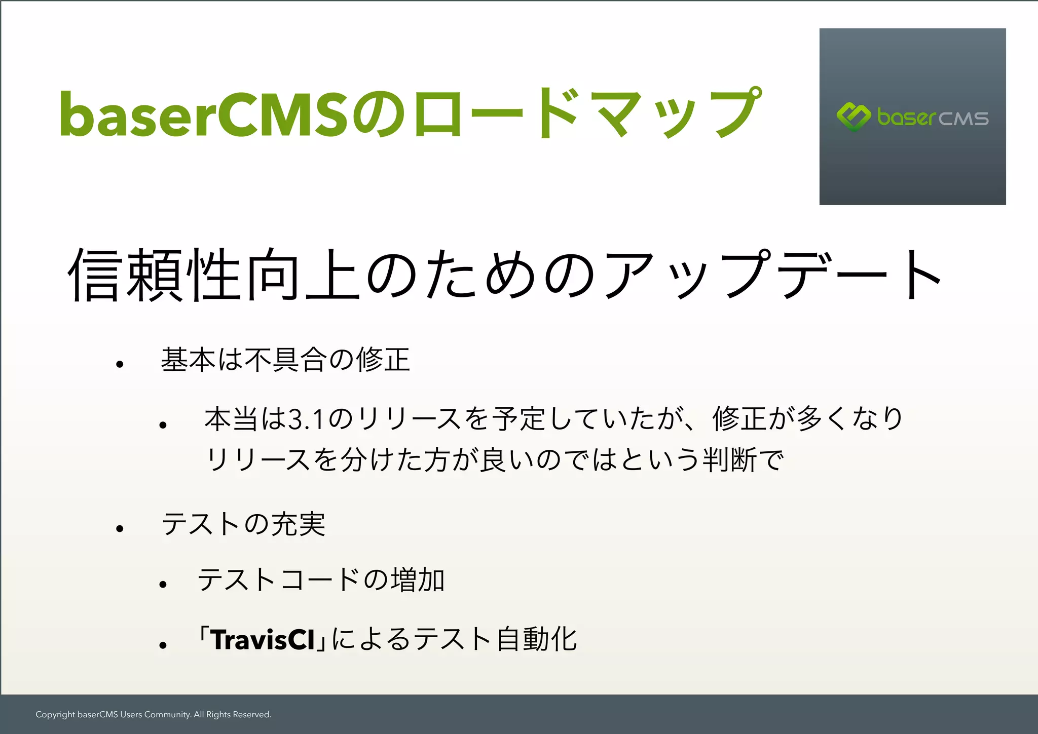Copyright baserCMS Users Community. All Rights Reserved.
baserCMSのロードマップ
信頼性向上のためのアップデート
• 基本は不具合の修正
• 本当は3.1のリリースを予定していたが、修正が多くなり 
リリースを分けた方が良いのではという判断で
• テストの充実
• テストコードの増加
• ｢TravisCI｣によるテスト自動化
 