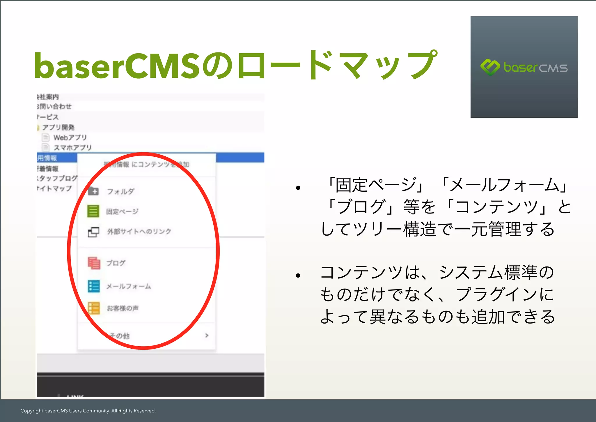 Copyright baserCMS Users Community. All Rights Reserved.
baserCMSのロードマップ
• 「固定ページ」「メールフォーム」
「ブログ」等を「コンテンツ」と
してツリー構造で一元管理する
• コンテンツは、システム標準の 
ものだけでなく、プラグインに 
よって異なるものも追加できる
 