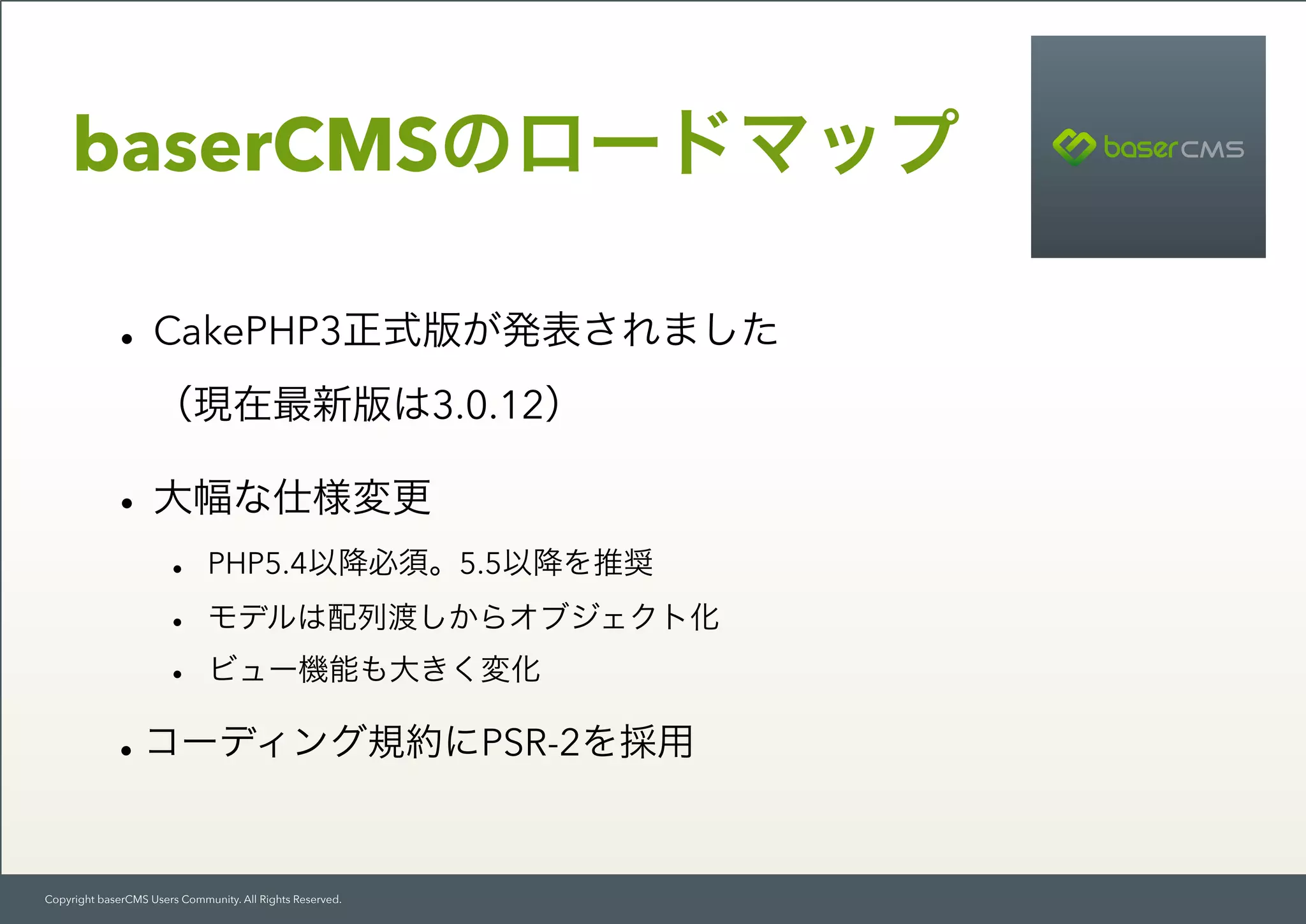 Copyright baserCMS Users Community. All Rights Reserved.
baserCMSのロードマップ
•CakePHP3正式版が発表されました 
（現在最新版は3.0.12）
•大幅な仕様変更
• PHP5.4以降必須。5.5以降を推奨
• モデルは配列渡しからオブジェクト化
• ビュー機能も大きく変化
•コーディング規約にPSR-2を採用
 