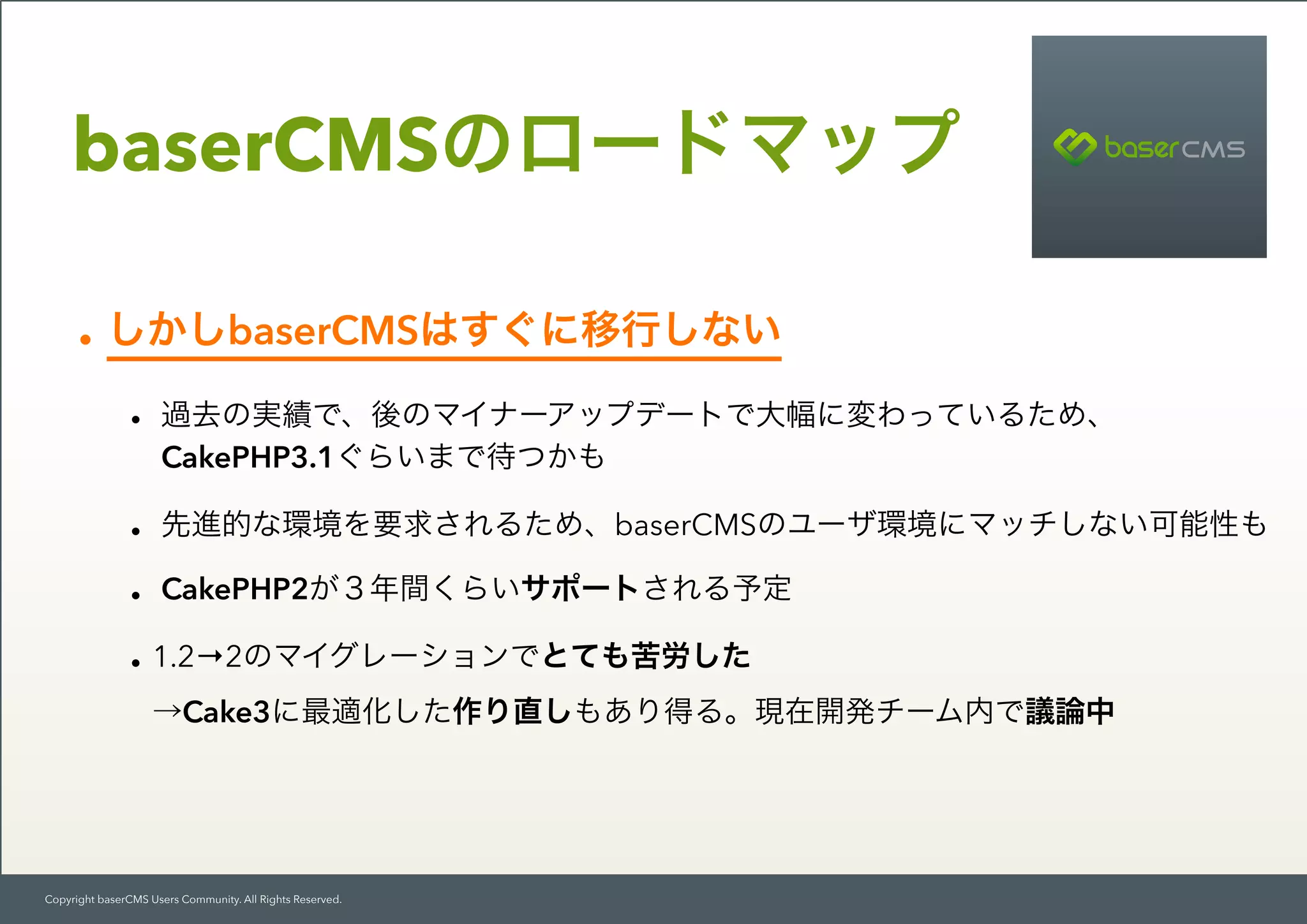 Copyright baserCMS Users Community. All Rights Reserved.
baserCMSのロードマップ
•しかしbaserCMSはすぐに移行しない
• 過去の実績で、後のマイナーアップデートで大幅に変わっているため、
CakePHP3.1ぐらいまで待つかも
• 先進的な環境を要求されるため、baserCMSのユーザ環境にマッチしない可能性も
• CakePHP2が３年間くらいサポートされる予定
•1.2→2のマイグレーションでとても苦労した 
→Cake3に最適化した作り直しもあり得る。現在開発チーム内で議論中
 