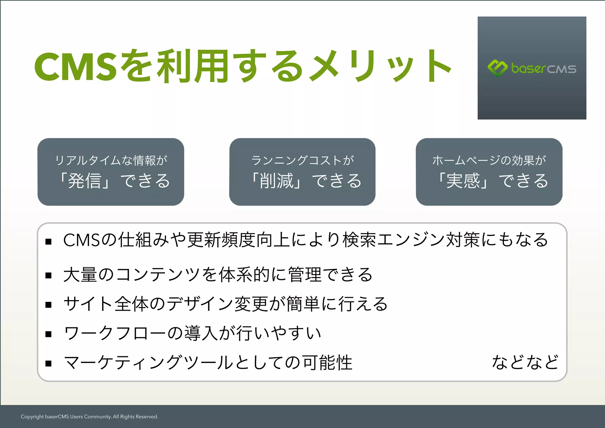 Copyright baserCMS Users Community. All Rights Reserved.
CMSを利用するメリット
リアルタイムな情報が
「発信」できる
ランニングコストが
「削減」できる
ホームページの効果が
「実感」できる
■ CMSの仕組みや更新頻度向上により検索エンジン対策にもなる
■ 大量のコンテンツを体系的に管理できる
■ サイト全体のデザイン変更が簡単に行える
■ ワークフローの導入が行いやすい
■ マーケティングツールとしての可能性        などなど
 