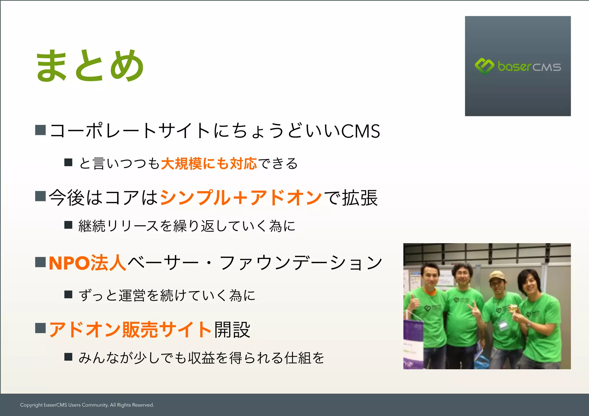 Copyright baserCMS Users Community. All Rights Reserved.
コーポレートサイトにちょうどいいCMS
と言いつつも大規模にも対応できる
今後はコアはシンプル＋アドオンで拡張
継続リリースを繰り返していく為に
NPO法人ベーサー・ファウンデーション
ずっと運営を続けていく為に
アドオン販売サイト開設
みんなが少しでも収益を得られる仕組を
まとめ
 