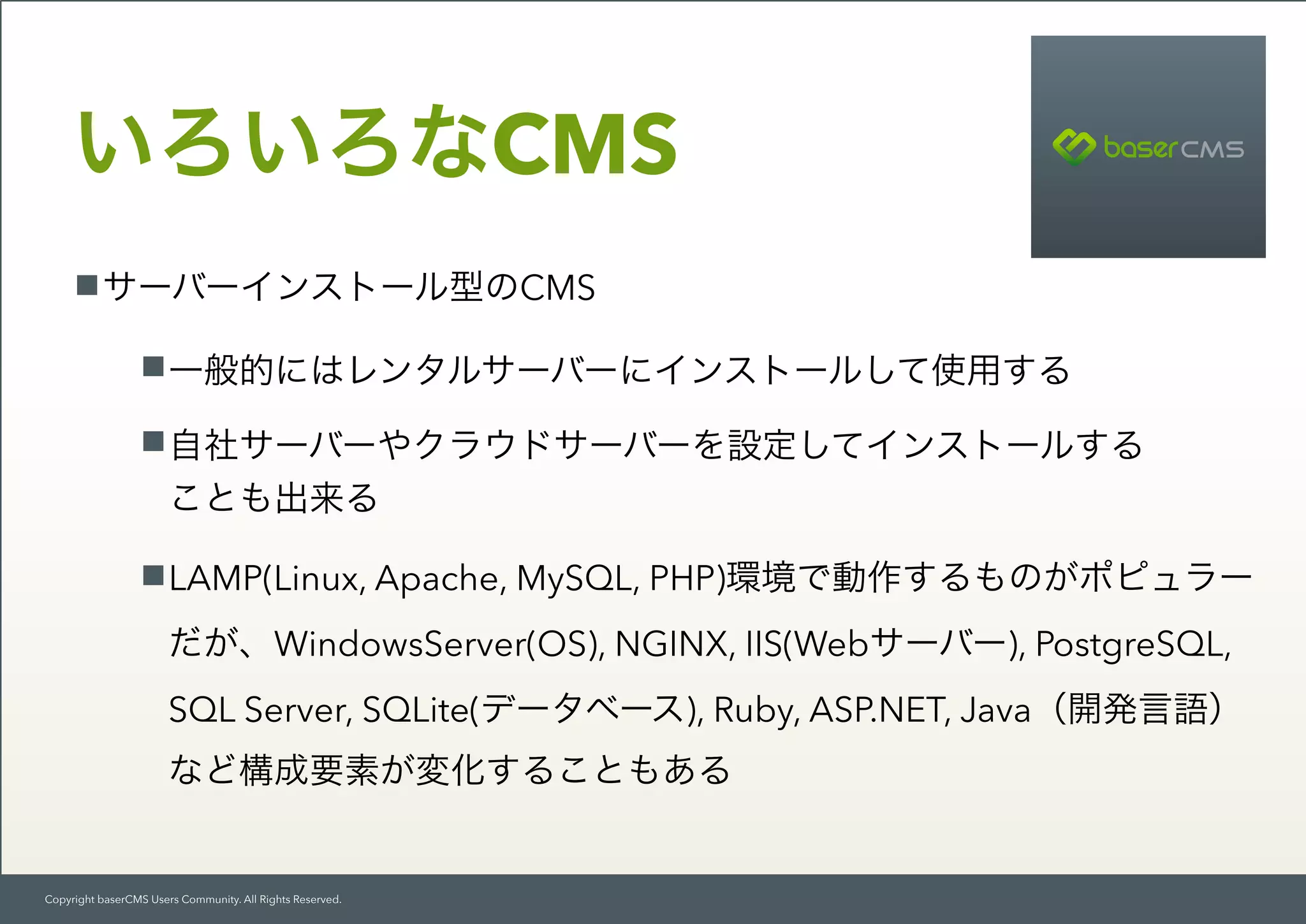 Copyright baserCMS Users Community. All Rights Reserved.
サーバーインストール型のCMS
一般的にはレンタルサーバーにインストールして使用する
自社サーバーやクラウドサーバーを設定してインストールする 
ことも出来る
LAMP(Linux, Apache, MySQL, PHP)環境で動作するものがポピュラー
だが、WindowsServer(OS), NGINX, IIS(Webサーバー), PostgreSQL,
SQL Server, SQLite(データベース), Ruby, ASP.NET, Java（開発言語） 
など構成要素が変化することもある
いろいろなCMS
 