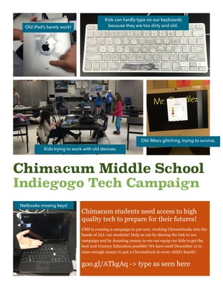 Chimacum Middle School
Indiegogo Tech Campaign
Old iPad’s barely work!
Kids can hardly type on our keyboards
because they are too dirty and old.
Kids trying to work with old devices.
Old iMacs glitching, trying to survive.
Netbooks missing keys!
Chimacum students need access to high
quality tech to prepare for their futures!
CMS is running a campaign to put new, working Chromebooks into the
hands of ALL our students! Help us out by sharing the link to our
campaign and by donating money so we can equip our kids to get the
best 21st Century Education possible! We have until December 12 to
raise enough money to put a Chromebook in every child’s hands!
goo.gl/ATkgAq -> type as seen here
 