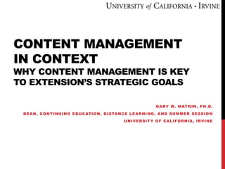 CONTENT MANAGEMENT
IN CONTEXT
WHY CONTENT MANAGEMENT IS KEY
TO EXTENSION’S STRATEGIC GOALS
GARY W. MATKIN, PH.D.
DEAN, CONTINUING EDUCATION, DISTANCE LEARNING, AND SUMMER SESSIO N
UNIVERSITY OF CALIFORNIA, IRVINE
 