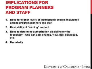 IMPLICATIONS FOR
PROGRAM PLANNERS
AND STAFF
1. Need for higher levels of instructional design knowledge
among program planners and staff
2. Desirability of “owning” content
3. Need to determine authorization discipline for the
repository—who can add, change, view, use, download,
etc.
4. Modularity
 