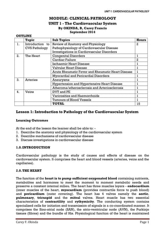UNIT 1: CARDIOVASCULAR PATHOLOGY
Carey F. Okinda Page 1
MODULE: CLINICAL PATHOLOGY
UNIT 1 - The Cardiovascular System
By OKINDA, B, Carey Francis
September 2014
OUTLINE
Topic Sub Topics Hours
1. Introduction to
CVS Pathology
Review of Anatomy and Physiology
Pathophysiology of Cardiovascular Disease
Investigations in Cardiovascular Disorders
2
2. The Heart Congenital Disorders 1
Cardiac Failure 2
Ischaemic Heart Disease 1
Valvular Heart Disease 1
Acute Rheumatic Fever and Rheumatic Heart Disease 1
Myocardial and Pericardial Disorders 1
3. Arteries Aneurysms 1
Hypertension and Hypertensive Heart Disease 1
Atheroma/atherosclerosis and Arteriosclerosis 1
4. Veins DVT and PE 1
Varicosities and Haemorrhoids 1
Tumours of Blood Vessels 1
TOTAL 15
Lesson 1: Introduction to Pathology of the Cardiovascular System
Learning Outcomes
At the end of the lesson the learner shall be able to: -
1. Describe the anatomy and physiology of the cardiovascular system
2. Describe mechanisms of cardiovascular disease
3. Discuss investigations in cardiovascular disease
1.0.INTRODUCTION
Cardiovascular pathology is the study of causes and effects of disease on the
cardiovascular system. It comprises the heart and blood vessels (arteries, veins and the
capillaries).
2.0.THE HEART
The function of the heart is to pump sufficient oxygenated blood containing nutrients,
metabolites and hormones to meet the moment to moment metabolic needs and
preserve a constant internal milieu. The heart has three muscles layers - endocardium
(inner muscles of the heart, myocardium (provides contractile force to push blood)
and pericardium (outer covering). The heart has 4 valves namely the aortic,
pulmonary, tricuspid and the mitral valves. Heart muscle has two essential
characteristics of contractility and rythymicity. The conducting system contains
specialized cells for initiation and transmission of signals in a co-coordinated manner. It
comprises the Sino-atrial node (SAN), the atrio-ventricular node (AVN), the Purkinje
tissues (fibres) and the bundle of His. Physiological function of the heart is maintained
 