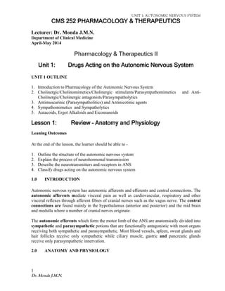UNIT 1: AUTONOMIC NERVOUS SYSTEM 
1 
Dr. Monda J.M.N. 
CMS 252 PHARMACOLOGY & THERAPEUTICS 
Lecturer: Dr. Monda J.M.N. 
Department of Clinical Medicine 
April-May 2014 
Pharmacology & Therapeutics II 
Unit 1: Drugs Acting on the Autonomic Nervous System 
UNIT 1 OUTLINE 
1. Introduction to Pharmacology of the Autonomic Nervous System 
2. Cholinergic/Cholinomimetics/Cholinergic stimulants/Parasympathomimetics and Anti- Cholinergic/Cholinergic antagonists/Parasympatholytics 
3. Antimuscarinic (Parasympatholitics) and Antinicotinic agents 
4. Sympathomimetics and Sympatholytics 
5. Autacoids, Ergot Alkaloids and Eiconsanoids 
Lesson 1: Review – Anatomy and Physiology 
Leaning Outcomes 
At the end of the lesson, the learner should be able to - 
1. Outline the structure of the autonomic nervous system 
2. Explain the process of neurohormonal transmission 
3. Describe the neurotransmitters and receptors in ANS 
4. Classify drugs acting on the autonomic nervous system 
1.0 INTRODUCTION 
Autonomic nervous system has autonomic afferents and efferents and central connections. The autonomic afferents mediate visceral pain as well as cardiovascular, respiratory and other visceral reflexes through afferent fibres of cranial nerves such as the vagus nerve. The central connections are found mainly in the hypothalamus (anterior and posterior) and the mid brain and medulla where a number of cranial nerves originate. 
The autonomic efferents which form the motor limb of the ANS are anatomically divided into sympathetic and parasympathetic potions that are functionally antagonistic with most organs receiving both sympathetic and parasympathetic. Most blood vessels, spleen, sweat glands and hair follicles receive only sympathetic while ciliary muscle, gastric and pancreatic glands receive only parasympathetic innervation. 
2.0 ANATOMY AND PHYSIOLOGY 
 